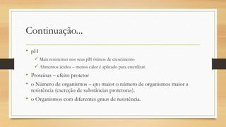 Continuação...
• pH
 Mais resistentes nos seus pH ótimos de crescimento
 Alimentos ácidos – menos calor é aplicado para esterilizar.
• Proteínas – efeito protetor
• o Número de organismos – qto maior o número de organismos maior a
resistência (excreção de substâncias protetoras).
• o Organismos com diferentes graus de resistência.
 