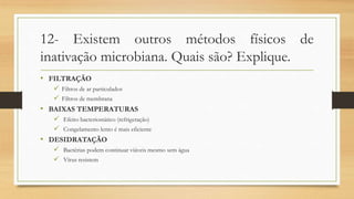 12- Existem outros métodos físicos de
inativação microbiana. Quais são? Explique.
• FILTRAÇÃO
 Filtros de ar particulados
 Filtros de membrana
• BAIXAS TEMPERATURAS
 Efeito bacteriostático (refrigeração)
 Congelamento lento é mais eficiente
• DESIDRATAÇÃO
 Bactérias podem continuar viáveis mesmo sem água
 Vírus resistem
 