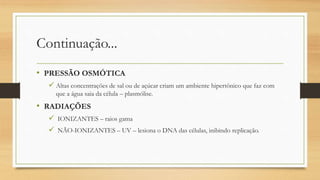 Continuação...
• PRESSÃO OSMÓTICA
 Altas concentrações de sal ou de açúcar criam um ambiente hipertônico que faz com
que a água saia da célula – plasmólise.
• RADIAÇÕES
 IONIZANTES – raios gama
 NÃO-IONIZANTES – UV – lesiona o DNA das células, inibindo replicação.
 