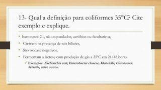 13- Qual a definição para coliformes 35°C? Cite
exemplo e explique.
• bastonetes G-, não esporulados, aeróbios ou facultativos,
• Crescem na presença de sais biliares,
• São oxidase negativos,
• Fermentam a lactose com produção de gás a 35ºC em 24/48 horas.
 Exemplos: Escherichia coli, Enterobacter cloacae, Klebsiella, Citrobacter,
Serratia, entre outros.
 