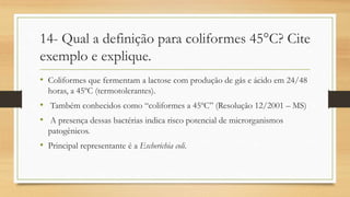 14- Qual a definição para coliformes 45°C? Cite
exemplo e explique.
• Coliformes que fermentam a lactose com produção de gás e ácido em 24/48
horas, a 45ºC (termotolerantes).
• Também conhecidos como “coliformes a 45ºC” (Resolução 12/2001 – MS)
• A presença dessas bactérias indica risco potencial de microrganismos
patogênicos.
• Principal representante é a Escherichia coli.
 