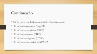 Continuação...
• Há 5 grupos envolvidos com toxinfecções alimentares:
• E. coli enteroagregativa (EaggEC)
• E. coli enteropatogênica (EPEC)
• E. coli enteroinvasiva (EIEC)
• E. coli enterotoxigênica (ETEC)
• E. coli enterohemorrágica (O157:H7)
 