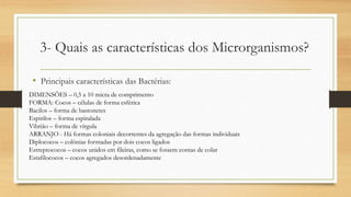 3- Quais as características dos Microrganismos?
• Principais características das Bactérias:
DIMENSÕES – 0,5 a 10 micra de comprimento
FORMA: Cocos – células de forma esférica
Bacilos – forma de bastonetes
Espirilos – forma espiralada
Vibrião – forma de vírgula
ARRANJO - Há formas coloniais decorrentes da agregação das formas individuais
Diplococos – colônias formadas por dois cocos ligados
Estreptococos – cocos unidos em fileiras, como se fossem contas de colar
Estafilococos – cocos agregados desordenadamente
 