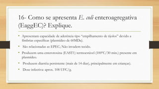 16- Como se apresenta E. coli enteroagregativa
(EaggEC)? Explique.
• Apresentam capacidade de aderência tipo “empilhamento de tijolos” devido a
fímbrias específicas (plasmídeo de 60MDa).
• São relacionadas as EPEC; Não invadem tecido.
• Produzem uma enterotoxina (EAST1) termoestável (100ºC/30 min.) presente em
plasmídeo.
• Produzem diarréia persistente (mais de 14 dias), principalmente em crianças).
• Dose infectiva: aprox. 108 UFC/g.
 
