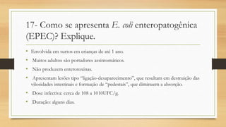17- Como se apresenta E. coli enteropatogênica
(EPEC)? Explique.
• Envolvida em surtos em crianças de até 1 ano.
• Muitos adultos são portadores assintomáticos.
• Não produzem enterotoxinas.
• Apresentam lesões tipo “ligação-desaparecimento”, que resultam em destruição das
vilosidades intestinais e formação de “pedestais”, que diminuem a absorção.
• Dose infectiva: cerca de 108 a 1010UFC/g.
• Duração: alguns dias.
 