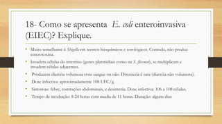 18- Como se apresenta E. coli enteroinvasiva
(EIEC)? Explique.
• Muito semelhante à Shigella em termos bioquímicos e sorológicos. Contudo, não produz
enterotoxina.
• Invadem células do intestino (genes plasmidiais como na S. flexneri), se multiplicam e
invadem células adjacentes.
• Produzem diarréia volumosa com sangue ou não. Disenteria é rara (diarréia não volumosa).
• Dose infectiva: aproximadamente 108 UFC/g.
• Sintomas: febre, contrações abdominais, e desinteria. Dose infectiva: 106 a 108 células.
• Tempo de incubação: 8 24 horas com media de 11 horas. Duração: alguns dias
 