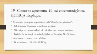 19- Como se apresenta E. coli enterotoxigênica
(ETEC)? Explique.
• É uma das principais responsáveis pela “diarréia dos viajantes”.
• Tal síndrome é bastante semelhante a cólera.
• Não há penetração tecidual, não há febre nem sangue nas fezes.
• Período de incubação: media de 26 horas. Duração: 24 a 30 horas.
• Ataca tanto crianças como adultos.
• Dose infectiva: 108 a 1010 UFC/g.
 