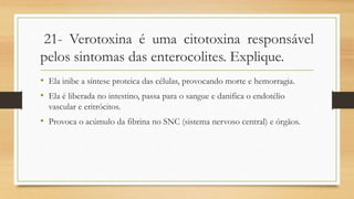 21- Verotoxina é uma citotoxina responsável
pelos sintomas das enterocolites. Explique.
• Ela inibe a síntese proteica das células, provocando morte e hemorragia.
• Ela é liberada no intestino, passa para o sangue e danifica o endotélio
vascular e eritrócitos.
• Provoca o acúmulo da fibrina no SNC (sistema nervoso central) e órgãos.
 