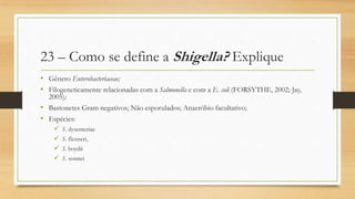 23 – Como se define a Shigella? Explique
• Gênero Enterobacteriaceae;
• Filogeneticamente relacionadas com a Salmonella e com a E. coli (FORSYTHE, 2002; Jay,
2005);
• Bastonetes Gram negativos; Não esporulados; Anaeróbio facultativo;
• Espécies:
 S. dysenteriae
 S. flexneri,
 S. boydii
 S. sonnei
 