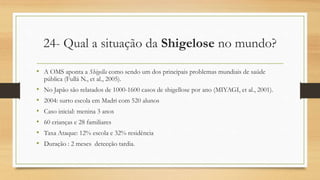 24- Qual a situação da Shigelose no mundo?
• A OMS aponta a Shigella como sendo um dos principais problemas mundiais de saúde
pública (Fullá N., et al., 2005).
• No Japão são relatados de 1000-1600 casos de shigellose por ano (MIYAGI, et al., 2001).
• 2004: surto escola em Madri com 520 alunos
• Caso inicial: menina 3 anos
• 60 crianças e 28 familiares
• Taxa Ataque: 12% escola e 32% residência
• Duração : 2 meses detecção tardia.
 