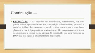 Continuação ....
• ESTRUTURA - As bactérias são constituídas, normalmente, por uma
parede celular, que contém em sua composição polissacarídeos, proteínas e
também lipídios. Internamente à parede celular, encontra-se a membrana
plasmática, que é lipo-protéica e o citoplasma,. O cromossomo encontra-se
no citoplasma e possui forma circular. É constituído por uma molécula de
DNA que está ligado a uma membrana de proteína.
 