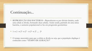 Continuação...
• REPRODUÇÃO DAS BACTERIAS – Reproduzem-se por divisão binária, onde
uma célula se divide, formando duas células. Assim sendo, partindo de uma única
bactéria, o aumento populacional se faz em progressão geométrica:
• 1 2  22  23  24  25 ..... 2n
• O tempo necessário para que a célula se divida ou seja, que a população duplique é
conhecido como “TEMPO DE GERAÇÃO”
 