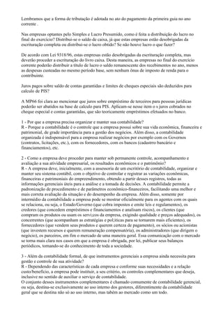 Lembramos que a forma de tributação é adotada no ato do pagamento da primeira guia no ano
corrente .

Nas empresas optantes pelo Simples e Lucro Presumido, como é feita a distribuição do lucro no
final do exercício? Distribui-se o saldo de caixa, já que estas empresas estão desobrigadas da
escrituração completa ou distribui-se o lucro obtido? Se não houve lucro o que fazer?

De acordo com Lei 9318/96, estas empresas estão desobrigadas da escrituração completa, mas
deverão proceder a escrituração do livro caixa. Desta maneira, as empresas no final do exercício
corrente poderão distribuir a título de lucro o saldo remanescente dos recebimentos no ano, menos
as despesas custeadas no mesmo período base, sem nenhum ônus de imposto de renda para o
contribuinte.

Juros pagos sobre saldo de contas garantidas e limites de cheques especiais são deduzidos para
calculo de PIS?

A MP66 foi clara ao mencionar que juros sobre empréstimo de terceiros para pessoas jurídicas
poderão ser abatidos na base de calculo para PIS. Aplicam-se nesse item o s juros cobrados no
cheque especial e contas garantidas, que são teoricamente empréstimos efetuados no banco.

1 - Por que a empresa precisa organizar e manter sua contabilidade?
R - Porque a contabilidade é o controle que a empresa possui sobre sua vida econômica, financeira e
patrimonial, de grade importância para a gestão dos negócios. Além disso, a contabilidade
organizada é indispensável para a empresa realizar negócios por exemplo com os Governos
(contratos, licitações, etc.), com os fornecedores, com os bancos (cadastrro bancário e
financiamentos), etc.

2 - Como a empresa deve proceder para manter sob permanente controle, acompanhamento e
avaliação a sua atividade empresarial, os resultados econômicos e o patrimônio?
R - A empresa deve, inicialmente, com a assessoria de um escritório de contabilidade, organizar e
manter seu sistema contábil, com o objetivo de controlar e registrar as variações econômicas,
financeiras e patrimoniais do empreendimento, obtendo a partir desses registros, todas as
informações gerenciais úteis para a análise e a tomada de decisões. A contabilidade permite a
padronização de procedimento e de parâmetros econômico-financeiros, facilitando uma melhor e
mais correta avaliação da situação e do desempenho da empresa. Além disso, somente por
intermédio da contabilidade a empresa pode se mostrar oficialmente para os agentes com os quais
se relaciona, ou seja, o Estado/Governo (que cobra impostos e emite leis e regulamentos), os
credores (que concedem empréstimos e financiamentos e analisam riscos), os clientes (que
compram os produtos ou usam os servi;cos da empresa, exigindo qualidade e preços adequados), os
concerrentes (que acompanham as estratégias e pol;iticas para se tornarem mais eficientes), os
fornecedores (que vendem seus produtos e querem certeza de pagamento), os sócios ou acionistas
(que investem recursos e querem remuneração compensatória), os administradores (que dirigem o
negócio), os parceiros, em fim o mercado de uma maneira geral. Essa comunicação com o mercado
se torna mais clara nos casos em que a empresa é obrigada, por lei, publicar seus balanços
periódicos, tornando-se do conhecimento de toda a sociedade.

3 - Além da contabilidade formal, de que instrumentos gerenciais a empresa ainda necessita para
gestão e controle de sua atividade?
R - Dependendo das características de cada empresa e conforme suas necessidades e a relação
custo/benefício, a empresa pode instituir, a seu critério, os controles complementares que deseja,
inclusive no sentido de auxiliar o serviço de contabilidade.
O conjunto desses instrumentos complementares é chamado comumente de contabilidade gerencial,
ou seja, destina-se exclusivamente ao uso interno dos gestores, diferentimente da contabilidade
geral que se destina não só ao uso interno, mas tabém ao mercado como um todo.
 