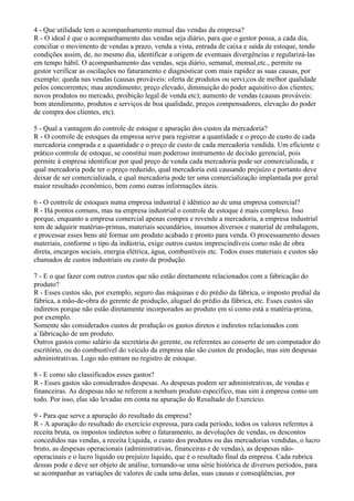 4 - Que utilidade tem o acompanhamento mensal das vendas da empresa?
R - O ideal é que o acompanhamento das vendas seja diário, para que o gestor possa, a cada dia,
conciliar o movimento de vendas a prazo, venda a vista, entrada de caixa e saída de estoque, tendo
condições assim, de, no mesmo dia, identificar a origem de eventuais divergências e regularizá-las
em tempo hábil. O acompanhamento das vendas, seja diário, semanal, mensal,etc., permite oa
gestor verificar as oscilações no faturamento e diagnósticar com mais rapidez as suas causas, por
exemplo: queda nas vendas (causas prováveis: oferta de produtos ou servi;cos de melhor qualidade
pelos concorrentes; mau atendimento; preço elevado, diminuição do poder aquisitivo dos clientes;
novos produtos no mercado, proibição legal de venda etc); aumento de vendas (causas prováveis:
bom atendimento, produtos e serviços de boa qualidade, preços compensadores, elevação do poder
de compra dos clientes, etc).

5 - Qual a vantagem do controle de estoque e apuração dos custos da mercadoria?
R - O controle de estoques da empresa serve para registrar a quantidade e o preço de custo de cada
mercadoria comprada e a quantidade e o preço de custo de cada mercadoria vendida. Um eficiente e
prático controle de estoque, se constitui num poderoso instrumento de decisão gerencial, pois
permite à empresa identificar por qual preço de venda cada mercadoria pode ser comercializada, e
qual mercadoria pode ter o preço reduzido, qual mercadoria está causando prejuízo e portanto deve
deixar de ser comercializada, e qual mercadoria pode ter uma comercialização implantada por geral
maior resultado econômico, bem como outras informações úteis.

6 - O controle de estoques numa empresa industrial é idêntico ao de uma empresa comercial?
R - Há pontos comuns, mas na empresa industrial o controle de estoque é mais complexo. Isso
porque, enquanto a empresa comercial apenas compra e revende a mercadoria, a empresa industrial
tem de adquirir matérias-primas, materiais secundários, insumos diversos e material de embalagem,
e processar esses bens até formar um produto acabado e pronto para venda. O processamento desses
materiais, conforme o tipo da indústria, exige outros custos imprescindíveis como mão de obra
direta, encargos sociais, energia elétrica, àgua, combustíveis etc. Todos esses materiais e custos são
chamados de custos industriais ou custo de produção.

7 - E o que fazer com outros custos que não estão diretamente relacionados com a fabricação do
produto?
R - Esses custos são, por exemplo, seguro das máquinas e do prédio da fábrica, o imposto predial da
fábrica, a mão-de-obra do gerente de produção, aluguel do prédio da fábrica, etc. Esses custos são
indiretos porque não estão diretamente incorporados ao produto em sí como está a matéria-prima,
por exemplo.
Somente são considerados custos de produção os gastos diretos e indiretos relacionados com
a`fabricação de um produto.
Outros gastos como salário da secretária do gerente, ou referentes ao conserto de um computador do
escritório, ou do combustível do veículo da empresa não são custos de produção, mas sim despesas
administrativas. Logo não entram no registro de estoque.

8 - E como são classificados esses gastos?
R - Esses gastos são considerados despesas. As despesas podem ser administrativas, de vendas e
financeiras. As despesas não se referem a nenhum produto específico, mas sim à empresa como um
todo. Por isso, elas são levadas em conta na apuração do Resultado do Exercício.

9 - Para que serve a apuração do resultado da empresa?
R - A apuração do resultado do exercício expressa, para cada período, todos os valores referntes à
receita bruta, os impostos indiretos sobre o faturamento, as devoluções de vendas, os descontos
concedidos nas vendas, a receita l;iquida, o custo dos produtos ou das mercadorias vendidas, o lucro
bruto, as despesas operacionais (administrativas, financeiras e de vendas), as despesas não-
operacinais e o lucro líquido ou prejuízo liquido, que é o resultado final da empresa. Cada rubrica
dessas pode e deve ser objeto de análise, tornando-se uma série histórica de diversos períodos, para
se acompanhar as variações de valores de cada uma delas, suas causas e conseqüências, por
 