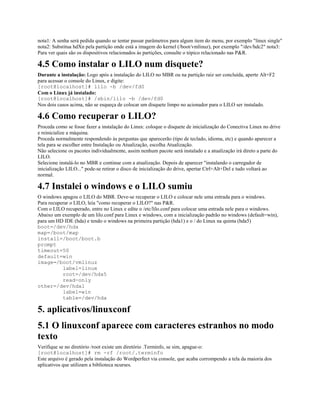 nota1: A senha será pedida quando se tentar passar parâmetros para algum item do menu, por exemplo "linux single"
nota2: Substitua hdXn pela partição onde está a imagem do kernel (/boot/vmlinuz), por exemplo "/dev/hdc2" nota3:
Para ver quais são os dispositivos relacionados às partições, consulte o tópico relacionado nas P&R.
4.5 Como instalar o LILO num disquete?
Durante a instalação: Logo após a instalação do LILO no MBR ou na partição raiz ser concluída, aperte Alt+F2
para acessar o console do Linux, e digite:
[root@localhost]# lilo -b /dev/fd0
Com o Linux já instalado:
[root@localhost]# /sbin/lilo -b /dev/fd0
Nos dois casos acima, não se esqueça de colocar um disquete limpo no acionador para o LILO ser instalado.
4.6 Como recuperar o LILO?
Proceda como se fosse fazer a instalação do Linux: coloque o disquete de inicialização do Conectiva Linux no drive
e reinicialize a máquina.
Proceda normalmente respondendo às perguntas que aparecerão (tipo de teclado, idioma, etc) e quando aparecer a
tela para se escolher entre Instalação ou Atualização, escolha Atualização.
Não selecione os pacotes individualmente, assim nenhum pacote será instalado e a atualização irá direto a parte do
LILO.
Selecione instalá-lo no MBR e continue com a atualização. Depois de aparecer "instalando o carregador de
inicialização LILO..." pode-se retirar o disco de inicialização do drive, apertar Ctrl+Alt+Del e tudo voltará ao
normal.
4.7 Instalei o windows e o LILO sumiu
O windows apagou o LILO do MBR. Deve-se recuperar o LILO e colocar nele uma entrada para o windows.
Para recuperar o LILO, leia "como recuperar o LILO?" nas P&R.
Com o LILO recuperado, entre no Linux e edite o /etc/lilo.conf para colocar uma entrada nele para o windows.
Abaixo um exemplo de um lilo.conf para Linux e windows, com a inicialização padrão no windows (default=win),
para um HD IDE (hda) e tendo o windows na primeira partição (hda1) e o / do Linux na quinta (hda5)
boot=/dev/hda
map=/boot/map
install=/boot/boot.b
prompt
timeout=50
default=win
image=/boot/vmlinuz
label=linux
root=/dev/hda5
read-only
other=/dev/hda1
label=win
table=/dev/hda
5. aplicativos/linuxconf
5.1 O linuxconf aparece com caracteres estranhos no modo
texto
Verifique se no diretório /root existe um diretório .Terminfo, se sim, apague-o:
[root@localhost]# rm -rf /root/.terminfo
Este arquivo é gerado pela instalação do Wordperfect via console, que acaba corrompendo a tela da maioria dos
aplicativos que utilizam a biblioteca ncurses.
 