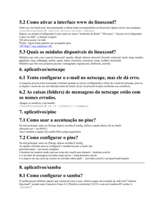 5.2 Como ativar a interface www do linuxconf?
Edite seu /etc/inetd.conf, descomentando a última linha correspondente ao linuxconf, depois ativar essa mudança:
[root@localhost]# /etc/rc.d/init.d/inet restart
Depois, no próprio Configurador Linux entre no menu "Ambiente de Rede", "Diversos", "Acesso ao Configurador
Linux via rede", e marque a opção:
[X] ativa acesso via rede
Pronto. Agora basta apontar seu navegador para
:98/"http://<sua_máquina>:98/
5.3 Quais os módulos disponíveis do linuxconf?
Módulos que vêm com o pacote linuxconf: apache, dhcpd, dialout, dnsconf, firewall, mailconf, motd, mrtg, netadm,
pppdialin, rarp, redhatppp, samba, squid, status, treemenu, usermenu, uucp, wuftpd, xterminals
Módulos que têm seus próprios pacotes: managerpm, mgettyconf, shellmod, userinfo
6. aplicativos/netscape
6.1 Tento configurar o e-mail no netscape, mas ele dá erro.
A máquina precisa estar conectada à internet quando se estiver configurando o leitor de e-mail de netscape, pois ao
se digitar o nome de seu servidor/provedor de email, ele já vai procurá-lo para confirmar sua existência.
6.2 As caixas (folders) de mensagens do netscape estão com
os nomes errados.
Apague os sumários, executando:
[root@localhost]# rm -f ~/nsmail/.*.summary
7. aplicativos/pine
7.1 Como usar a acentuação no pine?
Na tela principal, entre no (S)etup, depois escolha (C)onfig. defina a opção abaixo (lá no final):
character-set = iso-8859-1
Ative também a opção [X] enable-8bit-esmtp-negotiation
7.2 Como configurar o pine?
Na tela principal, entre no (S)etup, depois escolha (C)onfig.
As opções mínimas para se configurar e mandar/acessar e-mails são:
personal-name = seu nome completo
# domínio do usuário (onde está sua conta de e-mail) user-domain = domínio.com.br
# o servidor de mensagens enviadas smtp-server = smtp.domínio.com.br
# o arquivo de sua caixa de correio no servidor inbox-path = {servidor.com.br}/var/spool/mail/usuário
8. aplicativos/samba
8.1 Como configurar o samba?
O samba possui infinitas opções que variam de caso a caso. Abaixo segue um exemplo de smb.conf "mínimo
funcional", testado num Conectiva Linux 4.2 (Parolin) com kernel 2.0.33 e com um windows95 versão A
[global]
 
