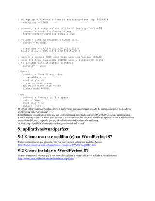 ; workgroup = NT-Domain-Name or Workgroup-Name, eg: REDHAT4
workgroup = SAMBA
; comment is the equivalent of the NT Description field
comment = Conectiva Samba Server
server string=Servidor Samba Linux
; volume = used to emulate a CDRom label )
volume = Marumbi
interfaces = 192.168.2.1/255.255.255.0
hosts allow = 192.168.2.0/255.255.255.0
; Security modes: USER uses Unix username/passwd, SHARE
; uses WfW type passwords SERVER uses a Windows NT Server
; to provide authentication services
security = user
[homes]
comment = Home Directories
browseable = no
read only = no
preserve case = yes
short preserve case = yes
create mode = 0750
[tmp]
comment = Temporary file space
path = /tmp
read only = no
public = yes
O server string=Servidor Samba Linux, é a descrição que vai aparecer ao lado do nome do arquivo no windows
explorer na visão "detalhada"
Em interfaces e hosts allow, tem que ser com o netmask na notação antiga: 255.255.255.0, senão não funciona
Com o security = user, a senha para acessar o diretório home do linux no windows explorer vai ser a mesma senha
de usuário do Linux, supondo que ele já tenha um usuário cadastrado no Linux.
A área [tmp] é pública e todos podem ler/gravar (read only = no)
9. aplicativos/wordperfect
9.1 Como usar o c cedilha (ç) no WordPerfect 8?
Existe uma correção que consiste em criar macros para utilizar o c cedilha. Acesse:
http://bazar.conectiva.com.br/listas/linux-br/arquivo/1999/01/msg00495.html
9.2 Como instalar o WordPerfect 8?
Acesse o endereço abaixo, que é um tutorial excelente e bem explicativo de todo o procedimento:
http://www.linux.webhost.com.br/instalacao_wp8.htm
 