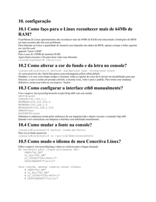 10. configuração
10.1 Como faço para o Linux reconhecer mais de 64Mb de
RAM?
O problema do Linux aparentemente não reconhecer mais de 64Mb de RAM está relacionado à limitações do BIOS
(as mais recentes não têm esse problema).
Para informar ao Linux a quantidade de memória sem depender dos dados da BIOS, apenas coloque a linha seguinte
em /etc/lilo.conf
append="mem=128M"
Para o caso de 128Mb de memória RAM.
Agora basta executar o lilo para fazer valer essa alteração.
[root@localhost]# /sbin/lilo
10.2 Como alterar a cor do fundo e da letra no console?
[usuario@localhost]$ setterm -background cyan -foreground black
As cores possíveis são: black,blue,green,cyan,red,magenta,yellow,white,default
Detalhes: o ls com cores limpa sempre o terminal, então as opções de cores do ls devem ser desabilitadas para que
funcione, e caso se tenha um prompt colorido, a mesma coisa, volte-o para o padrão. Para tornar essa mudança
definitiva, inclua essa linha no seu arquivo /.bashrc .
10.3 Como configurar a interface eth0 manualmente?
Crie o arquivo /etc/sysconfig/network-scripts/ifcfg-eth0 com este molde:
DEVICE=eth0
IPADDR=192.168.1.1
NETMASK=255.255.255.0
NETWORK=192.168.1.0
BROADCAST=192.168.1.255
ONBOOT=yes
BOOTPROTO=none
Substitua os endereços acima pelos endereços de sua máquina/rede e depois execute o comando ifup eth0.
Quando você reinicializar sua máquina a interface será habilitada normalmente.
10.4 Como mudar a fonte na console?
[usuario@localhost]$ setfont <nome-da-fonte>
Para ver as fontes possíveis:
[usuario@localhost]$ ls /usr/lib/kbd/consolefonts
10.5 Como mudo o idioma de meu Conectiva Linux?
Edite o arquivo /etc/sysconfig/lang e altere as variáveis para a língua desejada.
As variáveis para língua portuguesa são:
LANG="pt_BR"
LC_ALL="pt_BR"
LC_CTYPE="ISO-8859-1"
LESSCHARSET="latin1"
Para inglês, apenas comente essas linhas:
# LANG="pt_BR"
# LC_ALL="pt_BR"
# LC_CTYPE="ISO-8859-1"
# LESSCHARSET="latin1"
 