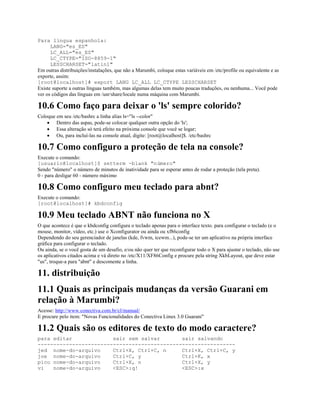 Para língua espanhola:
LANG="es_ES"
LC_ALL="es_ES"
LC_CTYPE="ISO-8859-1"
LESSCHARSET="latin1"
Em outras distribuições/instalações, que não a Marumbi, coloque estas variáveis em /etc/profile ou equivalente e as
exporte, assim:
[root@localhost]# export LANG LC_ALL LC_CTYPE LESSCHARSET
Existe suporte a outras línguas também, mas algumas delas tem muito poucas traduções, ou nenhuma... Você pode
ver os códigos das línguas em /usr/share/locale numa máquina com Marumbi.
10.6 Como faço para deixar o 'ls' sempre colorido?
Coloque em seu /etc/bashrc a linha alias ls="ls --color"
· Dentro das aspas, pode-se colocar qualquer outra opção do 'ls';
· Essa alteração só terá efeito na próxima console que você se logar;
· Ou, para incluí-las na console atual, digite: [root@localhost]$. /etc/bashrc
10.7 Como configuro a proteção de tela na console?
Execute o comando:
[usuario@localhost]$ setterm -blank "número"
Sendo "número" o número de minutos de inatividade para se esperar antes de rodar a proteção (tela preta).
0 - para desligar 60 - número máximo
10.8 Como configuro meu teclado para abnt?
Execute o comando:
[root@localhost]# kbdconfig
10.9 Meu teclado ABNT não funciona no X
O que acontece é que o kbdconfig configura o teclado apenas para o interface texto. para configurar o teclado (e o
mouse, monitor, vídeo, etc.) use o Xconfigurator ou ainda ou xf86config
Dependendo do seu gerenciador de janelas (kde, fvwm, icewm...), pode-se ter um aplicativo na própria interface
gráfica para configurar o teclado.
Ou ainda, se o você gosta de um desafio, e/ou não quer ter que reconfigurar todo o X para ajustar o teclado, não use
os aplicativos citados acima e vá direto no /etc/X11/XF86Config e procure pela string XkbLayout, que deve estar
"us", troque-a para "abnt" e descomente a linha.
11. distribuição
11.1 Quais as principais mudanças da versão Guarani em
relação à Marumbi?
Acesse: http://www.conectiva.com.br/cl/manual/
E procure pelo item: "Novas Funcionalidades do Conectiva Linux 3.0 Guarani"
11.2 Quais são os editores de texto do modo caractere?
para editar sair sem salvar sair salvando
---------------------------------------------------------------
jed nome-do-arquivo Ctrl+X, Ctrl+C, n Ctrl+X, Ctrl+C, y
joe nome-do-arquivo Ctrl+C, y Ctrl+K, x
pico nome-do-arquivo Ctrl+X, n Ctrl+X, y
vi nome-do-arquivo <ESC>:q! <ESC>:x
 