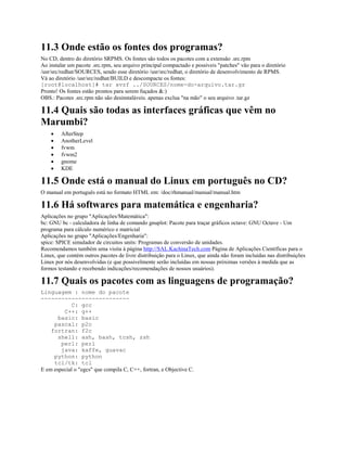 11.3 Onde estão os fontes dos programas?
No CD, dentro do diretório SRPMS. Os fontes são todos os pacotes com a extensão .src.rpm
Ao instalar um pacote .src.rpm, seu arquivo principal compactado e possíveis "patches" vão para o diretório
/usr/src/redhat/SOURCES, sendo esse diretório /usr/src/redhat, o diretório de desenvolvimento de RPMS.
Vá ao diretório /usr/src/redhat/BUILD e descompacte os fontes:
[root@localhost]# tar xvzf ../SOURCES/nome-do-arquivo.tar.gz
Pronto! Os fontes estão prontos para serem fuçados &:)
OBS.: Pacotes .src.rpm não são desinstaláveis. apenas exclua "na mão" o seu arquivo .tar.gz
11.4 Quais são todas as interfaces gráficas que vêm no
Marumbi?
· AfterStep
· AnotherLevel
· fvwm
· fvwm2
· gnome
· KDE
11.5 Onde está o manual do Linux em português no CD?
O manual em português está no formato HTML em: /doc/rhmanual/manual/manual.htm
11.6 Há softwares para matemática e engenharia?
Aplicações no grupo "Aplicações/Matemática":
bc: GNU bc - calculadora de linha de comando gnuplot: Pacote para traçar gráficos octave: GNU Octave - Um
programa para cálculo numérico e matricial
Aplicações no grupo "Aplicações/Engenharia":
spice: SPICE simulador de circuitos units: Programas de conversão de unidades.
Recomendamos também uma visita à página http://SAL.KachinaTech.com Página de Aplicações Científicas para o
Linux, que contém outros pacotes de livre distribuição para o Linux, que ainda não foram incluídas nas distribuições
Linux por nós desenvolvidas (e que possivelmente serão incluídas em nossas próximas versões à medida que as
formos testando e recebendo indicações/recomendações de nossos usuários).
11.7 Quais os pacotes com as linguagens de programação?
Linguagem : nome do pacote
--------------------------
C: gcc
C++: g++
basic: basic
pascal: p2c
fortran: f2c
shell: ash, bash, tcsh, zsh
perl: perl
java: kaffe, guavac
python: python
tcl/tk: tcl
E em especial o "egcs" que compila C, C++, fortran, e Objective C.
 