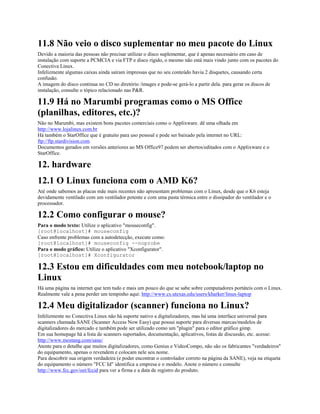 11.8 Não veio o disco suplementar no meu pacote do Linux
Devido a maioria das pessoas não precisar utilizar o disco suplementar, que é apenas necessário em caso de
instalação com suporte a PCMCIA e via FTP e disco rígido, o mesmo não está mais vindo junto com os pacotes do
Conectiva Linux.
Infelizmente algumas caixas ainda saíram impressas que no seu conteúdo havia 2 disquetes, causando certa
confusão.
A imagem do disco continua no CD no diretório /images e pode-se gerá-lo a partir dela. para gerar os discos de
instalação, consulte o tópico relacionado nas P&R.
11.9 Há no Marumbi programas como o MS Office
(planilhas, editores, etc.)?
Não no Marumbi, mas existem bons pacotes comerciais como o Applixware. dê uma olhada em
http://www.lojalinux.com.br
Há também o StarOffice que é gratuito para uso pessoal e pode ser baixado pela internet no URL:
ftp://ftp.stardivision.com
Documentos gerados em versões anteriores ao MS Office97 podem ser abertos/editados com o Applixware e o
StarOffice.
12. hardware
12.1 O Linux funciona com o AMD K6?
Até onde sabemos as placas mãe mais recentes não apresentam problemas com o Linux, desde que o K6 esteja
devidamente ventilado com um ventilador potente e com uma pasta térmica entre o dissipador do ventilador e o
processador.
12.2 Como configurar o mouse?
Para o modo texto: Utilize o aplicativo "mouseconfig".
[root@localhost]# mouseconfig
Caso enfrente problemas com a autodetecção, execute como:
[root@localhost]# mouseconfig --noprobe
Para o modo gráfico: Utilize o aplicativo "Xconfigurator".
[root@localhost]# Xconfigurator
12.3 Estou em dificuldades com meu notebook/laptop no
Linux
Há uma página na internet que tem tudo e mais um pouco do que se sabe sobre computadores portáteis com o Linux.
Realmente vale a pena perder um tempinho aqui: http://www.cs.utexas.edu/users/kharker/linux-laptop
12.4 Meu digitalizador (scanner) funciona no Linux?
Infelizmente no Conectiva Linux não há suporte nativo a digitalizadores, mas há uma interface universal para
scanners chamada SANE (Scanner Access Now Easy) que possui suporte para diversas marcas/modelos de
digitalizadores do mercado e também pode ser utilizado como um "plugin" para o editor gráfico gimp.
Em sua homepage há a lista de scanners suportados, documentação, aplicativos, listas de discussão, etc. acesse:
http://www.mostang.com/sane/
Atente para o detalhe que muitos digitalizadores, como Genius e VideoCompo, não são os fabricantes "verdadeiros"
do equipamento, apenas o revendem e colocam nele seu nome.
Para descobrir sua origem verdadeira (e poder encontrar o controlador correto na página da SANE), veja na etiqueta
do equipamento o número "FCC Id" identifica a empresa e o modelo. Anote o número e consulte
http://www.fcc.gov/oet/fccid para ver a firma e a data de registro do produto.
 