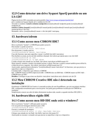12.5 Como detectar um drive Syquest SparQ paralelo ou um
LS-120?
Página de drivers IDE conectados por porta paralela: http://www.torque.net/parport/paride.html
pd é o módulo do Syquest SparQ. pf é o módulo do LS-120
Ativando os módulos: tentativa otimista (modprobe) [root@localhost]# modprobe paride [root@localhost]#
modprobe pd
tentativa realista (insmod) [root@localhost]# insmod paride [root@localhost]# insmod epat [root@localhost]#
insmod pd drive1=0x378,0
Montando o drive: [root@localhost]# mount -t vfat /dev/pbd1 /mnt/sparq
13. hardware/cdrom
13.1 Como acesso meu CDROM IDE?
Deve-se primeiro "montar" o CDROM para poder acessá-lo.
Para montar: (e poder acessá-lo)
[root@localhost]# mount /mnt/cdrom
Para desmontar: (e poder ejetá-lo)
[root@localhost]# umount /mnt/cdrom
Caso não funcione, seja mais específico: mount -t iso9660 /dev/hdX /mnt/cdrom
Para facilitar as coisas, já crie um link simbólico chamado /dev/cdrom que aponte para o seu /dev/hdX
[root@localhost]# cd /dev
[root@localhost]# ln -s hdX cdrom
E ainda coloque uma entrada em /etc/fstab: /dev/cdrom /mnt/cdrom iso9660 noauto 0 0
Desta maneira, somente o usuário root poderá acessar o cdrom. Para que o usuário comum também possa utilizá-lo,
a linha deverá ser a seguinte: /dev/cdrom /mnt/cdrom iso9660 noauto,user 0 0
Assim sendo, aquela primeira alternativa "[root@localhost]# mount /mnt/cdrom" irá funcionar, sem que precise se
especificar o tipo ou o dispositivo.
Considere hdX, o dispositivo que refencia o CDROM
hda - CDROM master na IDE0 (improvável) hdb - CDROM slave na IDE0 hdc - CDROM master na IDE1 hdd -
CDROM slave na IDE1
Detalhes: Certifique-se que existe um diretório /mnt/cdrom /mnt/cdrom será o diretório raiz do CD
13.2 Meu CDROM Creative IDE não é detectado na
instalação
Geralmente o CDROM IDE da Creative é conectado na placa de som SoundBlaster, que tem sua própria interface
IDE, configurada normalmente para a terceira porta. Isso pode gerar problemas na detecção do CDROM na
instalação.
Simplesmente conecte seu cabo de dados diretamente na placa-mãe, usando a segunda interface IDE (IDE1).
14. hardware/disco rígido IDE
14.1 Como acesso meu HD IDE onde está o windows?
Deve-se primeiro "montar" o HD para poder acessá-lo
Crie um ponto de montagem (diretório) para o HD:
[root@localhost]# mkdir /mnt/win
Execute o comando de montagem:
[root@localhost]# mount -t vfat /dev/hdXn /mnt/win
Coloque uma entrada em /etc/fstab: /dev/hdXn /mnt/win vfat noauto 0 0
Assim pode-se executar o comando sem que precise se especificar o tipo ou o dispositivo.
 