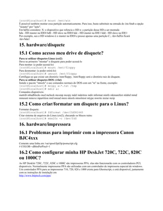 [root@localhost]# mount /mnt/win
É possível também montar essa partição automaticamente. Para isso, basta substituir na entrada do /etc/fstab a opção
"noauto" por "auto".
Em hdXn considere: X: o dispositivo que refencia o HD n: a partição desse HD a ser montada
hda - HD master na IDE0 hdb - HD slave na IDE0 hdc - HD master na IDE1 hdd - HD slave na IDE1
Por exemplo, seu o HD windows é o master na IDE0 e possui apenas uma partição C:, /dev/hdXn ficará
/dev/hda1
15. hardware/disquete
15.1 Como acesso meu drive de disquete?
Para se utilizar disquetes Linux (ext2)
Deve-se primeiro "montar" o disquete para poder acessá-lo
Para montar: (e poder acessá-lo)
[root@localhost]# mount /mnt/floppy
Para desmontar: (e poder retirá-lo)
[root@localhost]# umount /mnt/floppy
Certifique-se que existe um diretório /mnt/floppy. /mnt/floppy será o diretório raiz do disquete.
Para se utilizar disquetes DOS: (vfat)
Instale o pacote "mtools" e use comandos normais do DOS com um "m" na frente, exemplo:
[root@localhost]# mcopy a:*.txt /tmp
[root@localhost]# mdir a:
Comandos disponíveis:
mattrib mbadblocks mcd mcheck mcomp mcopy mdel mdeitree mdir mformat minfo mkmanifest mlabel mmd
mmount mmove mpartition mrd mread mren mtools mtoolstest mtype mwrite mxtar mzip
15.2 Como criar/formatar um disquete para o Linux?
Formatar disquete:
[root@localhost]# fdformat /dev/fd0H1440
Criar sistema de arquivos do Linux (ext2), checando os blocos ruins:
[root@localhost]# mke2fs -c /dev/fd0
16. hardware/impressora
16.1 Problemas para imprimir com a impressora Canon
BJC4xxx
Comente uma linha em /var/spool/lpd/lp/postscript.cfg
# COLOR=-dBitsPerPixel=1
16.2 Como configurar minha HP DeskJet 720C, 722C, 820C
ou 1000C?
As HP DeskJet 720C, 722C, 820C e 1000C são impressoras PPA. elas não funcionarão com os controladores PCL
disponíveis. Normalmente impressoras PPA são utilizadas com um controlador de impressora especial do windows.
Um controlador PPA para as impressoras 710, 720, 820 e 1000 existe para Ghostscript, e está disponível, juntamente
com as instruções de instalação em
http://www.httptech.com/ppa/
 