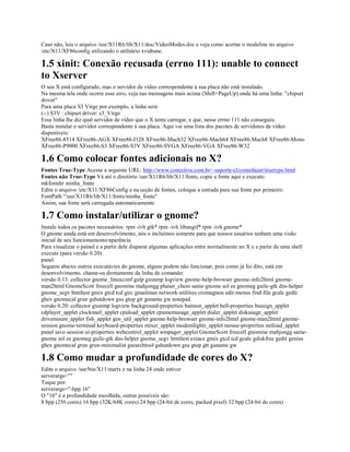 Caso não, leia o arquivo /usr/X11R6/lib/X11/doc/VideoModes.doc e veja como acertar o modeline no arquivo
/etc/X11/XF86config utilizando o utilitário xvidtune.
1.5 xinit: Conexão recusada (errno 111): unable to connect
to Xserver
O seu X está configurado, mas o servidor de vídeo correspondente à sua placa não está instalado.
Na mesma tela onde ocorre esse erro, veja nas mensagens mais acima (Shift+PageUp) onde há uma linha: "chipset
driver"
Para uma placa S3 Virge por exemplo, a linha será:
(--) S3V : chipset driver: s3_Virge
Essa linha lhe diz qual servidor de vídeo que o X tenta carregar, e que, nesse errno 111 não conseguiu.
Basta instalar o servidor correspondente à sua placa. Aqui vai uma lista dos pacotes de servidores de vídeo
disponíveis:
XFree86-8514 XFree86-AGX XFree86-I128 XFree86-Mach32 XFree86-Mach64 XFree86-Mach8 XFree86-Mono
XFree86-P9000 XFree86-S3 XFree86-S3V XFree86-SVGA XFree86-VGA XFree86-W32
1.6 Como colocar fontes adicionais no X?
Fontes True-Type Acesse a seguinte URL: http://www.conectiva.com.br/~suporte-cl/comofazer/truetype.html
Fontes não True-Type Vá até o diretório /usr/X11R6/lib/X11/fonts, copie a fonte aqui e execute:
mkfontdir minha_fonte
Edite o arquivo /etc/X11/XF86Config e na seção de fontes, coloque a entrada para sua fonte por primeiro:
FontPath "/usr/X11R6/lib/X11/fonts/minha_fonte"
Assim, sua fonte será carregada automaticamente.
1.7 Como instalar/utilizar o gnome?
Instale todos os pacotes necessários: rpm -ivh gtk* rpm -ivh libungif* rpm -ivh gnome*
O gnome ainda está em desenvolvimento, nós o incluímos somente para que nossos usuários tenham uma visão
inicial de seu funcionamento/aparência.
Para visualizar o painel e a partir dele disparar algumas aplicações entre normalmente no X e a partir de uma shell
execute (para versão 0.20):
panel
Seguem abaixo outros executávies do gnome, alguns podem não funcionar, pois como já foi dito, está em
desenvolvimento. chame-os diretamente da linha de comando:
versão 0.13: collector gnome_linuxconf gulp gxsnmp logview gnome-help-browser gnome-info2html gnome-
man2html GnomeScott freecell gnomine mahjongg phaser_chess same-gnome sol ee gnomeg guile-gtk dns-helper
gnome_segv htmltest gmix gtcd tcd girc gmailman network-utilities cromagnon edit-menus find-file gcalc gedit
ghex gnomecal grun gshutdown gsu gtop gtt guname gw notepad
versão 0.20: collector gxsnmp logview background-properties batmon_applet bell-properties bussign_applet
cdplayer_applet clockmail_applet cpuload_applet cpumemusage_applet dialer_applet diskusage_applet
drivemount_applet fish_applet gen_util_applet gnome-help-browser gnome-info2html gnome-man2html gnome-
session gnome-terminal keyboard-properties mixer_applet modemlights_applet mouse-properties netload_applet
panel save-session ui-properties webcontrol_applet wmpager_applet GnomeScott freecell gnomine mahjongg same-
gnome sol ee gnomeg guile-gtk dns-helper gnome_segv htmltest extace gmix gtcd tcd gcalc gdiskfree gedit genius
ghex gnomecal grun grun-minimalist gsearchtool gshutdown gsu gtop gtt guname gw
1.8 Como mudar a profundidade de cores do X?
Edite o arquivo /usr/bin/X11/startx e na linha 24 onde estiver
serverargs=""
Toque por:
serverargs="-bpp 16"
O "16" é a profundidade escolhida, outras possíveis são:
8 bpp (256 cores) 16 bpp (32K/64K cores) 24 bpp (24-bit de cores, packed pixel) 32 bpp (24-bit de cores)
 