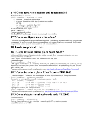 17.6 Como testar se o modem está funcionando?
Modo texto: Entre no minicom:
[root@localhost]# minicom -sL -con
· Entre em "Configuração da porta serial"
· O item A "Dispositivo serial" deve ficar como /dev/modem
· ENTER
· Ao voltar para a tela inicial, digite ESC
· Aparecerá "Inicializando o modem"
Se tudo estiver certo, ao se digitar
atx3 ati3 ati4 ati5 etc...
Aparecerão os dados do modem.
Interface KDE: Use o kppp, que faz testes de comunicação com o modem.
17.7 Como configuro meu winmodem?
Os modems do tipo winmodem não são suportados pelo Linux. Estes modems dependem de software específico para
carregar parte de sua firmware, não disponíveis para o Linux, pois as especificações dos mesmos não são liberadas,
não permitindo assim o desenvolvimento de drivers pela comunidade Linux.
18. hardware/placa de rede
18.1 Como instalar minha placa 3com 3c59x?
Utilize os utilitários no control-panel, na interface gráfica, mas aqui vão os passos a serem seguidos para uma
instalação "manual" deste driver:
Edite o arquivo /etc/conf.modules e insira uma linha assim: alias eth0 3c59x
Execute o comando:
[root@localhost]# ifup eth0
OBS: A placa 3C509b precisa ter o plug'n'play desativado para que funcione corretamente. para desativá-lo, utilize o
disquete que vem junto com a placa, e defina manualmente o endereço de E/S (I/O) e a interrupção (IRQ). leia mais
sobre PnP nas P&R.
Para maiores informações, consulte a página do driver em: http://cesdis.gsfc.nasa.gov/linux/drivers/vortex.html
18.2 Como instalar a placa EtherExpress PRO 100?
O módulo dessa placa é "eepro100" e já está suportado no kernel padrão da instalação. tente primeiramente:
[root@localhost]# modprobe eepro100
Caso queira ser mais específico, passando parâmetros, acompanhe a tabela:
Hexa Decimal Significa
0x10 16 Força uso Full-Duplex (usado com 0x20 ou 0x40)
0x20 32 Força uso em 100mbps apenas
0x40 64 Força uso em 10mbps apenas
E para passar as opções para carregar o módulo:
[root@localhost]# insmod eepro100 options=0x20,0,0x50
Para maiores informações, consulte a página do driver: http://cesdis.gsfc.nasa.gov/linux/drivers/eepro100.html
18.3 Como detectar minha placa de rede NE2000?
Execute o comando:
[root@localhost]# modprobe ne
Caso sua placa seja ISA, você deve especificar o seu endereço de E/S em /etc/conf.modules:
alias eth0 ne options ne io=0x300
 