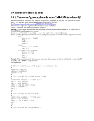 19. hardware/placa de som
19.1 Como configuro a placa de som CMI-8330 (on-board)?
Este procedimento só funcionará para as placas do tipo ISA, e não para as do tipo PCI. Para certificar-se que sua
placa é ISA, não deve haver referência alguma à CMI no arquivo /proc/pci
ftp://ftp.conectiva.com.br/pub/conectiva/EXPERIMENTAL/RPMS/som/
Baixe e instale os pacotes: isapnptools-*.i386.rpm sndconfig-*.i386.rpm
Utilize o 'sndconfig' para detectar e configurar sua placa.
Exceção 1: Caso ela não seja detectada, será necessário informar manualmente ao 'sndconfig' os valores de E/S,
IRQ e DMA da sua placa. para isso, execute:
[root@localhost]# sndconfig --noprobe e entre com os valores adequados.
Se não os souber, procure-os no windows: iniciar, configurações, painel de controle, sistema, dispositivos de som:
SB16
Porta E/S = 0X240
IRQ = 5
DMA1 = 3
DMA2 = 7
Midi
Porta E/S = 0x330
IRQ = 9
Windows Sound System
Porta E/S 530
Porta E/S 388
IRQ 11
DMA 0
Exceção 2: Se mesmo assim não der certo, será necessário editar os arquivos abaixo, substituindo os valores de E/S
(IO), IRQ, DMA, DMA16 adequadamente:
/etc/isapnp.conf
# CMI8330 /etc/isapnp.conf arquivo de configuração
#
(READPORT 0x0203)
(ISOLATE PRESERVE)
(IDENTIFY *)
#
# Configuração do Windows Sound System
#
(CONFIGURE CMI0001/16777472 (LD 0
(IO 0 (BASE 0x0530))
(IO 1 (BASE 0x0388))
(INT 0 (IRQ 11 (MODE +E)))
(DMA 0 (CHANNEL 0))
(ACT Y)
))
#
# Configuração da MPU-401 Midi
#
(CONFIGURE CMI0001/16777472 (LD 1
(IO 0 (BASE 0x0330))
(INT 0 (IRQ 9 (MODE +E)))
(ACT Y)
))
#
# Configuração da Soundblaster 16
 