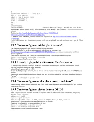 #
(CONFIGURE CMI0001/16777472 (LD 3
(IO 0 (BASE 0x0240))
(INT 0 (IRQ 5 (MODE +E)))
(DMA 0 (CHANNEL 3))
(DMA 1 (CHANNEL 7))
(ACT Y)
))
(WAITFORKEY)
/etc/conf.modules =-------------------------------------- options ad1848 io=0x530 irq=11 dma=0,0 alias sound sb alias
midi mpu401 options mpu401 io=0x330 irq=9 options sb io=0x240 irq=5 dma=3 dma16=7 =----------------------------
----------
Referências: http://martelo.dee.bauru.unesp.br/Como_Fazer_CMI8330.html
http://home.gelrevision.nl/~h.wolter/CMI8330_0.05.txt
O HOWTO acima (CMI8330_0.05.txt) também está disponível em http://www.conectiva.com.br/~suporte-
cl/comofazer
No HOWTO também há o fonte de um programa em C, para ser utilizado caso haja problemas com o som do CD na
placa.
19.2 Como configurar minha placa de som?
Use o aplicativo sndconfig. Ele detecta a maioria das placas de som.
Se sua placa for PnP, a versão nova do sndconfig pode detectá-la. encontre-a em:
ftp://ftp.conectiva.com.br/pub/conectiva/EXPERIMENTAL/RPMS/som não se esqueça de atualizar também o
pacote isapnptools
Caso enfrente problemas com a detecção (core dumped), chame o aplicativo sem a auto detecção:
[root@localhost]# sndconfig --noprobe
E informe as especificações de sua placa.
19.3 Executo o playmidi e dá erro no /dev/sequencer
O sndconfig não configura a interface MIDI para algumas placas de som. para fazer isso manualmente, edite o
/etc/conf.modules e adicione as linhas seguintes:
alias midi opl3 options opl3 io=0x388
Esse io 0x388 é quase que universal, mas na dúvida, convém checar se o endereço de E/S de sua placa MIDI é esse
mesmo.
Na próxima reinicialização do sistema, o módulo midi será carregado, mas estiver com muita ansiedade, execute-o
"na mão":
[root@localhost]# modprobe midi
19.4 Como configuro minha placa mwave no Linux?
As placas IBM mwave não são suportados pelo Linux. Estas placas dependem de software específico para carregar
parte de sua firmware.
19.5 Como configurar placas de som OPL3?
Edite o arquivo /etc/conf.modules, incluindo as seguintes linhas (se já houverem linhas semelhantes, apague-as):
alias sound opl3sa2
alias midi opl3
options opl3 io=0x388
options opl3sa2 io=0x370 mss_io=0x530 irq=5 dma=1,0 mpu_io=0x330
Substituindo, é claro, os parâmetros usados acima pelos da sua placa.
Para testar a configuração, carregue os módulos de som:
[root@localhost]# modprobe sound
[root@localhost]# modprobe midi
Experimente o seguinte comando para testar o som:
 