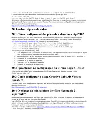 [root@localhost]# cat /usr/share/sndconfig/sample.au > /dev/audio
Caso ainda não funcione, experimente substituir as linhas contendo opl3sa2 por estas:
alias sound opl3sa
options opl3sa io=0x370 irq=5 dma=1 dma2=0 mpu_io=0x330 mpu_irq=7
Novamente, substituindo os valores pelos que sua placa utiliza. E execute os modprobes novamente. caso continue
não funcionando (!), sua placa de som pode ser Plug and Play, sendo necessário configurá-la com o isapnp antes.
Para isso, consulte o seguinte endereço:
http://www.conectiva.com.br/PR/hardware/plug_and_play/#p1
20. hardware/placa de vídeo
20.1 Como configuro minha placa de vídeo com chip i740?
O driver de vídeo para essa placa ainda está em desenvolvimento, portanto você deve obtê-lo separadamente.
Pegue os arquivos XBF-i740-glibc-1.0.0-1.i386.rpm e xf86config-glibc-1.0.0.i386.tgz a partir do endereço
ftp://ftp.precisioninsight.com/pub/pi/XBF coloque-os em /tmp e execute:
[root@localhost]# rpm -ivh /tmp/XBF-i740-glibc-1.0.0-1.i386.rpm
[root@localhost]# ln -sf /usr/X11R6/bin/XBF_i740 /etc/X11/X
[root@localhost]# tar xvzf /tmp/xf86config-glibc-1.0.0.i386.tgz
[root@localhost]# xf86config
Para a configuração pelo xf86config, note:
· Será perguntado qual o seu modelo de placa de vídeo, com a possibilidade de ver sua lista de placas. Veja a
lista, e digite o número correspondente ao modelo de sua placa;
· Quando aparecer: "Which one of these screen types do you intend to run by default (1-5)?", selecione 5;
· Responda "n" à criação do link simbólico;
· Responda "q" na seleção de RAMDAC;
· Aperte ENTER na seleção do Clockship;
· Resposta "n" à execução do SuperProbe.
20.2 Pproblemas na configuração da Cirrus Logic GD546x
Edite seu /etc/X11/XF86Config, e na seção específica da sua placa Section "Device", coloque a linha
Option "xaa_no_color_exp"
20.3 Como configurar a placa Creative Labs 3D Voodoo
Banshee?
Essa placa ainda não é completamente suportada pelo XFree86, é preciso instalar um driver, que ainda está em
desenvolvimento, em:
http://glide.xxedgexx.com/3DfxRPMS_vb_glibc.html
20.4 O chipset da minha placa de vídeo Neomagic é
suportado?
O fabricante do chipset neomagic não libera suas especificações, desta forma não foi possível incluir suporte ao
mesmo no XFree86 que vem com nossa distribuição.
Mas a Red Hat Software em parceria com uma empresa que faz os drivers para este chipset iniciou um programa de
suporte a chipsets que não tenham especificação pública e está disponibilizando servidores em forma somente
binária para resolver, parcialmente, esta situação.
Para obter o servidor por favor acesse: http://www.redhat.com/support/docs/rhl/intel/rh51-hardware-intel-9.html
Leia as instruções e obtenha o servidor adequado.
 