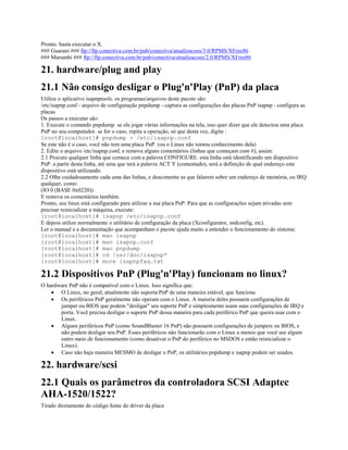 Pronto. basta executar o X.
### Guarani ### ftp://ftp.conectiva.com.br/pub/conectiva/atualizacoes/3.0/RPMS/XFree86
### Marumbi ### ftp://ftp.conectiva.com.br/pub/conectiva/atualizacoes/2.0/RPMS/XFree86
21. hardware/plug and play
21.1 Não consigo desligar o Plug'n'Play (PnP) da placa
Utilize o aplicativo isapnptools. os programas/arquivos deste pacote são:
/etc/isapnp.conf - arquivo de configuração pnpdump - captura as configurações das placas PnP isapnp - configura as
placas
Os passos a executar são:
1. Execute o comando pnpdump. se ele jogar várias informações na tela, isso quer dizer que ele detectou uma placa
PnP no seu computador. se for o caso, repita a operação, só que desta vez, digite :
[root@localhost]# pnpdump > /etc/isapnp.conf
Se este não é o caso, você não tem uma placa PnP. (ou o Linux não tomou conhecimento dela)
2. Edite o arquivo /etc/isapnp.conf, e remova alguns comentários (linhas que começam com #), assim:
2.1 Procure qualquer linha que comece com a palavra CONFIGURE. esta linha está identificando um dispositivo
PnP. a partir desta linha, até uma que terá a palavra ACT Y (comentado), será a definição de qual endereço este
dispositivo está utilizando.
2.2 Olhe cuidadosamente cada uma das linhas, e descomente as que falarem sobre um endereço de memória, ou IRQ
qualquer, como:
(IO 0 (BASE 0x0220))
E remova os comentários também.
Pronto, seu linux está configurado para utilizar a sua placa PnP. Para que as configurações sejam ativadas sem
precisar reinicializar a máquina, execute:
[root@localhost]# isapnp /etc/isapnp.conf
E depois utilize normalmente o utilitário de configuração da placa (Xconfigurator, sndconfig, etc).
Ler o manual e a documentação que acompanham o pacote ajuda muito a entender o funcionamento do sistema:
[root@localhost]# man isapnp
[root@localhost]# man isapnp.conf
[root@localhost]# man pnpdump
[root@localhost]# cd /usr/doc/isapnp*
[root@localhost]# more isapnpfaq.txt
21.2 Dispositivos PnP (Plug'n'Play) funcionam no linux?
O hardware PnP não é compatível com o Linux. Isso significa que:
· O Linux, no geral, atualmente não suporta PnP de uma maneira estável, que funcione.
· Os periféricos PnP geralmente não operam com o Linux. A maioria deles possuem configurações de
jumper ou BIOS que podem "desligar" seu suporte PnP e simplesmente usam suas configurações de IRQ e
porta. Você precisa desligar o suporte PnP dessa maneira para cada periférico PnP que queira usar com o
Linux.
· Alguns periféricos PnP (como SoundBlaster 16 PnP) não possuem configurações de jumpers ou BIOS, e
não podem desligar seu PnP. Esses periféricos não funcionarão com o Linux a menos que você use algum
outro meio de funcionamento (como desativar o PnP do periférico no MSDOS e então reinicializar o
Linux).
· Caso não haja maneira MESMO de desligar o PnP, os utilitários pnpdump e isapnp podem ser usados.
22. hardware/scsi
22.1 Quais os parâmetros da controladora SCSI Adaptec
AHA-1520/1522?
Tirado diretamente do código fonte do driver da placa
 