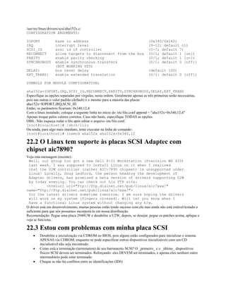 /usr/src/linux/drivers/scsi/aha152x.c:
CONFIGURATION ARGUMENTS:
IOPORT base io address (0x340/0x140)
IRQ interrupt level (9-12; default 11)
SCSI_ID scsi id of controller (0-7; default 7)
RECONNECT allow targets to disconnect from the bus (0/1; default 1 [on])
PARITY enable parity checking (0/1; default 1 [on])
SYNCHRONOUS enable synchronous transfers (0/1; default 0 [off])
(NOT WORKING YET)
DELAY: bus reset delay (default 100)
EXT_TRANS: enable extended translation (0/1: default 0 [off])
SYMBOLS FOR MODULE CONFIGURATION:
aha152x=IOPORT,IRQ,SCSI_ID,RECONNECT,PARITY,SYNCHRONOUS,DELAY,EXT_TRANS
Especifique as opções separadas por vírgulas, nesta ordem. Geralmente apenas as três primeiras serão necessárias,
pois nas outras o valor padrão (default) é o mesmo para a maioria das placas:
aha152x=IOPORT,IRQ,SCSI_ID
Então, os parâmetros ficariam: 0x340,12,4
Com o linux instalado, coloque a seguinte linha no início do /etc/lilo.conf append = "aha152x=0x340,12,4"
Apenas troque pelos valores corretos. Caso não baste, especifique TODAS as opções.
OBS.: Não esqueça rodar o lilo após editar o arquivo /etc/lilo.conf.
[root@localhost]# /sbin/lilo
Ou ainda, para algo mais imediato, tente executar na linha de comando:
[root@localhost]# insmod aha152x aha152x=0x340,12
22.2 O Linux tem suporte às placas SCSI Adaptec com
chipset aic7890?
Veja esta mensagem (recente):
Well, our group too got a new Dell P-II Workstation (Precision WS 410)
last week. I was supposed to install Linux on it when I realised
that the U2W controller (rather AIC-7890 chipset) is unsupported under
Linux! Luckily, Doug Ledford, the person heading the development of
Adaptec drivers, has promised a beta version of drivers supporting U2W
by today evening. You can check out his FTP site:
<htmlurl url="ftp://ftp.dialnet.net/pub/linux/aic7xxx/"
name="ftp://ftp.dialnet.net/pub/linux/aic7xxx/">
for the latest drivers sometime tomorrow. I am sure hoping the drivers
will work on my system (fingers crossed). Will let you know when I
have a functional Linux system without changing any h/w.
O driver está em desenvolvimento, muitas pessoas estão tendo sucesso com ele mas ainda não está estável/testado o
suficiente para que nós possamos incorporá-lo em nossa distribuição.
Recomendação: Pegue uma placa 2940UW e desabilite a U2W, depois, se desejar, pegue os patches acima, aplique e
veja se funciona.
22.3 Estou com problemas com minha placa SCSI
· Desabilite a inicialização via CDROM no BIOS, pois alguns estão configurados para inicializar o sistema
APENAS via CDROM, enquanto se pode especificar outros dispositivos inicializáveis caso um CD
inicializável não seja encontrado.
· Como está a terminação (termination) de seu barramento SCSI? O _primeiro_ e o _último_ dispositivos
físicos SCSI devem ser terminados. Reforçando: eles DEVEM ser terminados, e apenas eles nenhum outro
intermediário pode estar terminado.
· Cheque se não há conflitos entre as identificações (ID#)
 