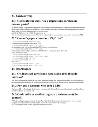 23. hardware/zip
23.1 Como utilizar ZipDrive e impressora paralela na
mesma porta?
Ao mesmo tempo, o ZipDrive e a impressora não podem utilizar a mesma porta. Ambos devem ser compilados no
kernel como módulo (default da instalação) e esses módulos devem ser levantados/derrubados quando necessário.
não se pode ter os dois módulos ativos ao mesmo tempo.
módulo do ZipDrive : ppa módulo da impressora: lp
Para levantar/derrubar módulos, consulte o tópico relacionado ao gerenciamento de módulos, presente nas P&R.
23.2 Como faço para instalar o ZipDrive?
[root@localhost]# modprobe ppa
Ele será instalado como um disco SCSI. Faça
[root@localhost]# fdisk /dev/sda
Se sua máquina não tiver nenhuma placa SCSI. Se tiver, provavelmente
[root@localhost]# fdisk /dev/sdb.
Normalmente um disco Zip formatado no DOS/Windows a partição fica em /dev/sda4
Então, resumindo, tente:
[root@localhost]# modprobe ppa
[root@localhost]# mount /dev/sda4 /mnt
[root@localhost]# cd /mnt
[root@localhost]# ls -la
Para retirá-lo:
[root@localhost]# umount /mnt
[root@localhost]# eject /dev/sda
24. informações
24.1 O Linux está certificado para o ano 2000 (bug do
milênio)?
Sim. seu armazenamento interno de data conta quantos segundos já se passaram desde 1970 (seu nascimento), e a
previsão de estouro dessa pilha de armazenagem é apenas em 2038; e até lá uma solução já estará implementada.
24.2 Por que o Guarani vem com 2 CDs?
O primeiro CD é a distribuição do Conectiva Linux, normal. O segundo são demos de aplicativos e alguns fontes
que não couberam no primeiro CD.
24.3 Onde estão os cartões (registro e treinamento) do
guarani?
O "Cartão de Registro para o Suporte Gratuito" e o "Cartão de Desconto em Treinamento" só vêm no pacote
completo, que é a caixinha com os dois CDs, manual do usuário e disco de instalação.
Eles estão impressos nas últimas páginas do manual do usuário.
 