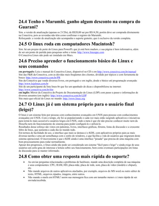 24.4 Tenho o Marumbi. ganho algum desconto na compra do
Guarani?
Sim. a versão de atualização (apenas os 2 CDs), de R$20,00 sai por R$14,50, porém deve ser comprada diretamente
na Conectiva, pois as revendas não têm como confirmar o registro do Marumbi.
Reforçando: a versão de atualização não acompanha o suporte gratuito, que é exclusivo da versão completa.
24.5 O linux roda em computadores Macintosh?
Sim. há um projeto de porte do Linux para PowerPc que já está bem maduro, e sua página é bem informativa, além
de ser um ponto de partida para pesquisas sobre o tema: http://www.linuxppc.com
O Conectiva Linux não pode ser instalado em Macs.
24.6 Preciso aprender o funcionamento básico do Linux e
seus comandos
em português: Leia o manual do Conectiva Linux, disponível no CD e em http://www.conectiva.com.br/manual
Site das P&R da Conectiva, com as dúvidas mais freqüentes dos clientes, dividido por tópicos e com ferramenta de
busca: http://www.conectiva.com.br/PR
Site da Conectiva que vende diversos livros, em português e em inglês, desde o básico até programação avançada:
http://www.lojalinux.com.br
Site de um participante da lista linux-br que fez um apanhado de dicas e disponibilizou na internet:
http://www.conectiva.com.br/tlm
em inglês: Mirror da Conectiva do Projeto de Documentação do Linux (LDP) com passo a passo e informações de
diversos assuntos (em inglês): http://www.conectiva.com.br/LDP
Site mais-que-oficial do Linux no mundo: http://www.linux.org
24.7 O Linux já é um sistema próprio para o usuário final
(leigo)?
O linux é um sistema feito por pessoas com conhecimentos avançados em UNIX para pessoas com conhecimentos
avançados em UNIX. Com o tempo, ele foi se popularizando e cada vez mais estão surgindo aplicativos e iniciativas
para torná-lo mais acessível a usuários leigos em UNIX, onde a meta é que ele não precise conhecer muito nem da
filosofia nem do funcionamento do sistema para poder configurá-lo e utilizá-lo.
Resultados desse esforço são vistos em palestras, livros, interfaces gráficas, fórums, listas de discussão e a crescente
febre de linux, que aumenta a cada dia no mundo todo.
Em termos de facilidade de uso, a interface que mais se destaca é o KDE, com aplicativos próprios para as mais
diversas tarefas e uma até semelhança com o estilo do windows, o que facilita a vida de usuários que migraram deste
sistema operacional. O incoveniente é que o KDE ainda é uma interface "pesada" que precisa de uma máquina com
bom processamento para rodar normalmente.
Apesar dos progressos, o linux ainda não pode ser considerado um sistema "fácil para o leigo" e ainda exige de seus
usuários um certo grau de interesse e leitura sobre seu funcionamento, bem como eventuais participações em listas
de discussão para se manter informado.
24.8 Como obter uma resposta mais rápida do suporte?
· Ao enviar perguntas relacionadas a problemas de hardware, mande uma descrição completa de sua máquina
e seus componentes: CPU, RAM, HD, placa-mãe, placa de rede, som, placa de vídeo (modelo e chipset),
etc.
· Não mande arquivos de outros aplicativos atachados, por exemplo, arquivos do MS word ou outro editor de
texto, HTML, arquivos zipados, imagens, entre outros.
· Não mande e-mails em HTML! assim sua mensagem fica com um tamanho menor e é mais rápida de ser
enviada/recebida.
 
