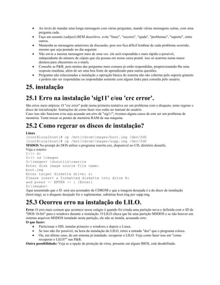 · Ao invés de mandar uma longa mensagem com várias perguntas, mande várias mensagens curtas, com uma
pergunta cada.
· Faça um assunto (subject) BEM descritivo. evite "linux", "socorro", "ajuda", "problemas", "suporte", entre
outros.
· Mantenha as mensagens anteriores da discussão, pois nos fica difícil lembrar de cada problema ocorrido,
mesmo que seja postado no dia seguinte.
· Não envie a mesma mensagem mais de uma vez. ela será respondida o mais rápido o possível,
independente do número de cópias que ela possua em nossa caixa postal. isso só acarreta numa maior
demora para checarmos os e-mails.
· Consulte as P&R, pois muitas das perguntas mais comuns já estão respondidas, proporcionando-lhe uma
resposta imediata, além de ser uma boa fonte de aprendizado para outras questões.
· Perguntas não relacionadas a instalação e operação básica do sistema não são cobertas pelo suporte gratuito
e podem não ser respondidas ou respondidas somente com alguns links para consulta pelo usuário.
25. instalação
25.1 Erro na instalação 'sig11' e/ou 'crc error'.
São erros meio atípicos. O "crc error" pode numa primeira tentativa ser um problema com o disquete, tente regerar o
disco de inicialização. Instruções de como fazer isso estão no manual do usuário.
Caso isso não funcione e/ou seja acusado um erro de "sig11", tivemos alguns casos de este ser um problema de
memória. Tente trocar os pentes de memória RAM de sua máquina.
25.2 Como regerar os discos de instalação?
Linux
[root@localhost]# cp /mnt/cdrom/images/boot.img /dev/fd0
[root@localhost]# cp /mnt/cdrom/images/supp.img /dev/fd0
MSDOS No prompt do DOS utilize o programa rawrite.exe, disponível no CD, diretório dosutils.
Veja o roteiro:
C:> d:
D:> cd images
D:images> dosutilsrawrite
Enter disk image source file name:
boot.img
Enter target diskette drive: a:
Please insert a formatted diskette into drive A:
and press -- ENTER -- : [Enter]
D:images>
Aqui assumindo que o D: será seu acionador de CDROM e que a imagem desejada é a do disco de instalação
(boot.img), se o disquete desejado for o suplementar, substitua boot.img por supp.img.
25.3 Ocorreu erro na instalação do LILO.
Erro: O erro mais comum que acontece nesse estágio é quando foi criada uma partição nova e definida com o ID de
"DOS 16-bit" para o windows durante a instalação. O LILO checa que há uma partição MSDOS e se não houver um
sistema arquivos MSDOS instalado nesta partição, ele não se instala, acusando erro.
O que fazer:
· Particionar o HD, instalar primeiro o windows e depois o Linux.
· Se isso não for possível, na hora da instalação do LILO, retire a entrada "dos" que o programa coloca.
· Ou, em último caso, de um sistema já instalado, recuperar o LILO. Veja como fazer isso em "como
recuperar o LILO?" nas P&R.
Outra possibilidade: Veja se a opção de proteção de vírus, presente em alguns BIOS, está desabilitada.
 