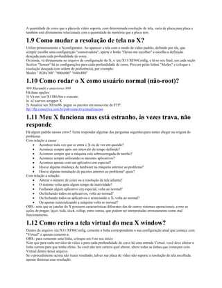A quantidade de cores que a placa de vídeo suporta, com determinada resolução de tela, varia de placa para placa e
também está diretamente relacionada com a quantidade de memória que a placa tem.
1.9 Como mudar a resolução de tela no X?
Utilize primeiramente o Xconfigurator. Ao aparecer a tela com o modo de vídeo padrão, definido por ele, que
sempre escolhe uma configuração "conservadora", aperte o botão "Deixe-me escolher" e escolha a definição
desejada para cada profundidade de cores.
Ou ainda, vá diretamente no arquivo de configuração do X, o /etc/X11/XF86Config, e lá no seu final, em cada seção
Section "Screen" há as configurações para cada profundidade de cores. Procure pelas linhas "Modes" e coloque a
resolução desejada (em ordem de preferência), por exemplo:
Modes "1024x768" "800x600" "640x480"
1.10 Como rodar o X como usuário normal (não-root)?
### Marumbi e anteriores ###
Há duas opções:
1) Vá em /usr/X11R6/bin e execute:
ln -sf xserver-wrapper X
2) Atualize seu XFree86. pegue os pacotes em nosso site de FTP:
ftp://ftp.conectiva.com.br/pub/conectiva/atualizacoes
1.11 Meu X funciona mas está estranho, às vezes trava, não
responde
Há algum padrão nesses erros? Tente responder algumas das perguntas seguintes para tentar chegar na origem do
problema:
Com relação a causa:
· Acontece toda vez que se entra o X ou de vez em quando?
· Acontece sempre após um intervalo de tempo definido?
· Acontece sempre que a máquina está sobrecarregada de tarefas?
· Acontece sempre utilizando os mesmos aplicativos?
· Acontece apenas com um aplicativo em especial?
· Houve alguma mudança de hardware na máquina anterior ao problema?
· Houve alguma instalação de pacotes anterior ao problema? quais?
Com relação a solução:
· Alterar o número de cores ou a resolução da tela adianta?
· O sistema volta após algum tempo de inatividade?
· Fechando algum aplicativo em especial, volta ao normal?
· Ou fechando todos os aplicativos, volta ao normal?
· Ou fechando todos os aplicativos e reiniciando o X, volta ao normal?
· Ou apenas reinicializando a máquina volta ao normal?
OBS.: note que as janelas do X possuem características diferentes das de outros sistemas operacionais, como as
ações de pregar, layer, hide, dock, rollup, entre outras, que podem ser interpretadas erroneamente como mal
funcionamento.
1.12 Como retiro a tela virtual do meu X window?
Dentro do arquivo /etc/X11/XF86Config, comente a linha correspondente a sua configuração atual que começa com
"Virtual" e apenas comente-a.
OBS.: para comentar uma linha, coloque um # no seu início
Note que para cada servidor de vídeo e para cada profundidade de cores há uma entrada Virtual. você deve alterar a
linha correta para que tenha efeito. Se você não tem certeza qual alterar, altere todas as linhas que começam com
Virtual dentro desse arquivo.
Se o procedimento acima não trazer resultado, talvez sua placa de vídeo não suporte a resolução de tela escolhida.
apenas diminua essa resolução.
 