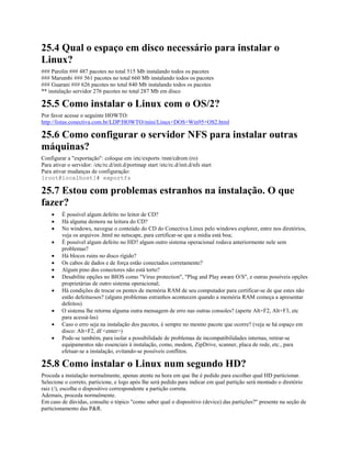 25.4 Qual o espaço em disco necessário para instalar o
Linux?
### Parolin ### 487 pacotes no total 515 Mb instalando todos os pacotes
### Marumbi ### 561 pacotes no total 660 Mb instalando todos os pacotes
### Guarani ### 626 pacotes no total 840 Mb instalando todos os pacotes
** instalação servidor 276 pacotes no total 287 Mb em disco
25.5 Como instalar o Linux com o OS/2?
Por favor acesse o seguinte HOWTO:
http://listas.conectiva.com.br/LDP/HOWTO/mini/Linux+DOS+Win95+OS2.html
25.6 Como configurar o servidor NFS para instalar outras
máquinas?
Configurar a "exportação": coloque em /etc/exports /mnt/cdrom (ro)
Para ativar o servidor: /etc/rc.d/init.d/portmap start /etc/rc.d/init.d/nfs start
Para ativar mudanças de configuração:
[root@localhost]# exportfs
25.7 Estou com problemas estranhos na instalação. O que
fazer?
· É possível algum defeito no leitor de CD?
· Há alguma demora na leitura do CD?
· No windows, navegue o conteúdo do CD do Conectiva Linux pelo windows explorer, entre nos diretórios,
veja os arquivos .html no netscape, para certificar-se que a mídia está boa;
· É possível algum defeito no HD? algum outro sistema operacional rodava anteriormente nele sem
problemas?
· Há blocos ruins no disco rígido?
· Os cabos de dados e de força estão conectados corretamente?
· Algum pino dos conectores não está torto?
· Desabilite opções no BIOS como "Virus protection", "Plug and Play aware O/S", e outras possíveis opções
proprietárias de outro sistema operacional;
· Há condições de trocar os pentes de memória RAM de seu computador para certificar-se de que estes não
estão defeituosos? (alguns problemas estranhos acontecem quando a memória RAM começa a apresentar
defeitos)
· O sistema lhe retorna alguma outra mensagem de erro nas outras consoles? (aperte Alt+F2, Alt+F3, etc
para acessá-las)
· Caso o erro seja na instalação dos pacotes, é sempre no mesmo pacote que ocorre? (veja se há espaço em
disco: Alt+F2, df <enter>)
· Pode-se também, para isolar a possibilidade de problemas de incompatibilidades internas, retirar-se
equipamentos não essenciais à instalação, como, modem, ZipDrive, scanner, placa de rede, etc., para
efetuar-se a instalação, evitando-se possíveis conflitos.
25.8 Como instalar o Linux num segundo HD?
Proceda a instalação normalmente, apenas atente na hora em que lhe é pedido para escolher qual HD particionar.
Selecione o correto, particione, e logo após lhe será pedido para indicar em qual partição será montado o diretório
raiz (/), escolha o dispositivo correspondente a partição correta.
Ademais, proceda normalmente.
Em caso de dúvidas, consulte o tópico "como saber qual o dispositivo (device) das partições?" presente na seção de
particionamento das P&R.
 