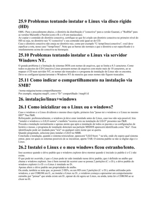 25.9 Problemas tentando instalar o Linux via disco rígido
(HD)
OBS.: Para o procedimento abaixo, o diretório da distribuição é "conectiva" para a versão Guarani, e "RedHat" para
as versões Marumbi e Parolin (com o R e o H em maiúsculas).
Ao copiar o conteúdo do diretório conectiva, certifique-se que foi criado um diretório conectiva no primeiro nível do
HD ou seja, no diretório raiz "C:conectiva" e seu conteúdo está igual ao do CD.
Caso o diretório conectiva não esteja no diretório raiz, como por exemplo "C:templinuxconectiva", você deve
espeficar a rota, nesse caso "/temp/linux". Note que as barras são normais e que o diretório a ser especificado é o
imediatamente acima do conectiva na hierarquia.
25.10 Problemas tentando instalar o Linux via servidor
Windows NT.
O grande problema é a limitação de sistemas DOS com nomes de arquivos, que se limita a 8.3 caracteres. Como
todos os pacotes do CD Conectiva Linux possuem nomes de arquivos com muito mais de 10 caracteres, ao se
mapear o CD num servidor NT, os nomes são truncados e o programa de instalação do Linux não os encontra.
Deve-se configurar/ajustar/arrumar o Windows NT de maneira que esses nomes não fiquem truncados.
25.11 Como indicar o compartilhamento na instalação via
SMB?
//nome-máquina/nome-compartilhamento
Por exemplo, máquina maq01, com o "D:" compartilhado //maq01/d
26. instalação/linux+windows
26.1 Como inicializar ou o Linux ou o windows?
Caso o windows e o Linux dividirem o mesmo disco rígido, primeiro leia "posso ter o windows e o Linux no mesmo
HD?" Nas P&R.
Reforçando: preferencialmente, o windows já deve estar instalado antes do Linux, caso isso não seja possível, leia:
"instalei o windows e o LILO sumiu" e também "ocorreu erro na instalação do LILO" presentes nas P&R.
Proceda a instalação normalmente e apenas atente que após a instalação de todos os pacotes e as configurações de
horário e mouse, o programa de instalação detectará sua partição MSDOS aparecerá identificada como "dos". Essa
identificação pode ser mudada para "win" ou qualquer outro nome que se queira.
Quando perguntado, selecione para instalar o LILO no MBR.
Concluída a instalação, quando o sistema reinicializar, aparecerá "LILO boot: " na tela, onde ele espera qual sistema
entrar, para ver quais os sistemas possíveis de se inicializar, aperte TAB. O sistema padrão se não se digitar algo é o
Linux.
26.2 Instalei o Linux e o meu windows ficou estranho/lento.
Isso acontece quando o drive padrão que o windows explorer deve mostrar quando é iniciado (o padrão é o C:) não
existe.
O que pode ter ocorrido, é que o Linux pode ter sido instalado nesse drive padrão, que é definido no atalho que
chama o windows explorer. Isso é bem normal de ocorrer caso se possua 2 partições (C: e D:), o drive padrão do
windows explorer é o D: e o Linux é instalado no D:.
Apenas altere o drive padrão nas propriedades do atalho.
Ou ainda, também se nota que, se possuir 2 HD's, ou um HD com 2 partições (C: e D:), ambas utilizadas pelo
windows, e um CDROM em E:, ao instalar o Linux no D:, o windows começa a apresentar um comportamento
estranho por "pensar" que ainda existe um D:, apesar de ele agora ser Linux, ou ainda, tenta ler o CDROM ao se
clicar no D:.
 