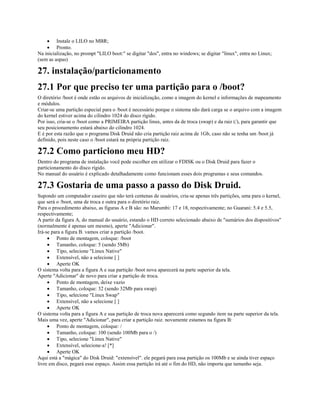 · Instale o LILO no MBR;
· Pronto.
Na inicialização, no prompt "LILO boot:" se digitar "dos", entra no windows; se digitar "linux", entra no Linux;
(sem as aspas)
27. instalação/particionamento
27.1 Por que preciso ter uma partição para o /boot?
O diretório /boot é onde estão os arquivos de inicialização, como a imagem do kernel e informações de mapeamento
e módulos.
Criar-se uma partição especial para o /boot é necessário porque o sistema não dará carga se o arquivo com a imagem
do kernel estiver acima do cilindro 1024 do disco rígido.
Por isso, cria-se o /boot como a PRIMEIRA partição linux, antes da de troca (swap) e da raiz (/), para garantir que
seu posicionamento estará abaixo do cilindro 1024.
E é por esta razão que o programa Disk Druid não cria partição raiz acima de 1Gb, caso não se tenha um /boot já
definido, pois neste caso o /boot estará na própria partição raiz.
27.2 Como particiono meu HD?
Dentro do programa de instalação você pode escolher em utilizar o FDISK ou o Disk Druid para fazer o
particionamento do disco rígido.
No manual do usuário é explicado detalhadamente como funcionam esses dois programas e seus comandos.
27.3 Gostaria de uma passo a passo do Disk Druid.
Supondo um computador caseiro que não terá centenas de usuários, cria-se apenas três partições, uma para o kernel,
que será o /boot, uma de troca e outra para o diretório raiz.
Para o procedimento abaixo, as figuras A e B são: no Marumbi: 17 e 18, respectivamente; no Guarani: 5.4 e 5.5,
respectivamente;
A partir da figura A, do manual do usuário, estando o HD correto selecionado abaixo de "sumários dos dispositivos"
(normalmente é apenas um mesmo), aperte "Adicionar".
Irá-se para a figura B. vamos criar a partição /boot.
· Ponto de montagem, coloque: /boot
· Tamanho, coloque: 5 (sendo 5Mb)
· Tipo, selecione "Linux Native"
· Extensível, não a selecione [ ]
· Aperte OK
O sistema volta para a figura A e sua partição /boot nova aparecerá na parte superior da tela.
Aperte "Adicionar" de novo para criar a partição de troca.
· Ponto de montagem, deixe vazio
· Tamanho, coloque: 32 (sendo 32Mb para swap)
· Tipo, selecione "Linux Swap"
· Extensível, não a selecione [ ]
· Aperte OK
O sistema volta para a figura A e sua partição de troca nova aparecerá como segundo item na parte superior da tela.
Mais uma vez, aperte "Adicionar", para criar a partição raiz. novamente estamos na figura B:
· Ponto de montagem, coloque: /
· Tamanho, coloque: 100 (sendo 100Mb para o /)
· Tipo, selecione "Linux Native"
· Extensível, selecione-a! [*]
· Aperte OK
Aqui está a "mágica" do Disk Druid: "extensível". ele pegará para essa partição os 100Mb e se ainda tiver espaço
livre em disco, pegará esse espaço. Assim essa partição irá até o fim do HD, não importa que tamanho seja.
 
