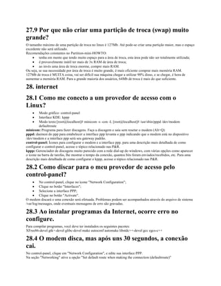 27.9 Por que não criar uma partição de troca (swap) muito
grande?
O tamanho máximo de uma partição de troca no linux é 127Mb. Até pode-se criar uma partição maior, mas o espaço
excedente não será utilizado.
Recomendações constantes no Partition-mini-HOWTO:
· tenha em mente que tendo muito espaço para a área de troca, esta área pode não ser totalmente utilizada;
· é provavelmente inútil ter mais de 3x RAM de área de troca;
· ao invés uma área de troca enorme, compre mais RAM.
Ou seja, se sua necessidade por área de troca é muito grande, é mais eficiente comprar mais memória RAM.
127Mb de troca é MUITA coisa, vai ser difícil sua máquina chegar a utilizar 90% disso, e se chegar, é hora de
aumentar a memória RAM. Para a grande maioria dos usuários, 64Mb de troca é mais do que suficiente.
28. internet
28.1 Como me conecto a um provedor de acesso com o
Linux?
· Modo gráfico: control-panel
· Interface KDE: kppp
· Modo texto:[root@localhost]# minicom -s -con -L [root@localhost]# /usr/sbin/pppd /dev/modem
defaultroute
minicom: Programa para fazer discagens. Faça a discagem e saia sem resetar o modem (Alt+Q)
pppd: daemon do ppp para estabelecer a interface ppp levanta o ppp indicando que o modem está no dispositivo
/dev/modem e a interface ppp será seu gateway padrão.
control-panel: Ícones para configurar o modem e a interface ppp. para uma descrição mais detalhada de como
configurar o control-panel, acesse o tópico relacionado nas P&R.
kppp: Gerenciador de discagens muito parecido com a rede dial-up do windows, com várias opções como aparecer
o ícone na barra de tarefas, lhe mostrar o tempo da conexão, quantos bits foram enviados/recebidos, etc. Para uma
descrição mais detalhada de como configurar o kppp, acesse o tópico relacionado nas P&R.
28.2 Como discar para o meu provedor de acesso pelo
control-panel?
· No control-panel, clique no ícone "Network Configuration";
· Clique no botão "Interfaces";
· Selecione a interface PPP;
· Clique no botão "Activate".
O modem discará e uma conexão será efetuada. Problemas podem ser acompanhados através do arquivo de sistema
/var/log/messages, onde eventuais mensagens de erro são gravadas.
28.3 Ao instalar programas da Internet, ocorre erro no
configure.
Para compilar programas, você deve ter instalados os seguintes pacotes:
XFree86-devel gtk+-devel glibc-devel make autoconf automake libstdc++-devel gcc egcs-c++
28.4 O modem disca, mas após uns 30 segundos, a conexão
cai.
No control-panel, clique em "Network Configuration", e edite sua interface PPP.
Na seção "Networking" ative a opção "Set default route when making the connection (defaultroute)"
 