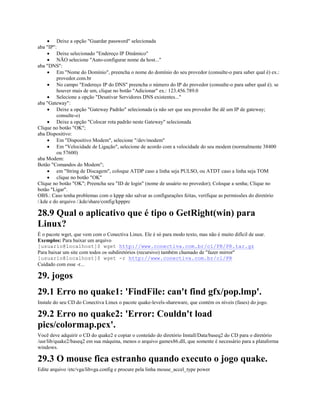 · Deixe a opção "Guardar password" selecionada
aba "IP":
· Deixe selecionado "Endereço IP Dinâmico"
· NÃO selecione "Auto-configurar nome da host..."
aba "DNS":
· Em "Nome do Domínio", preencha o nome do domínio do seu provedor (consulte-o para saber qual é) ex.:
provedor.com.br
· No campo "Endereço IP do DNS" preencha o número do IP do provedor (consulte-o para saber qual é). se
houver mais de um, clique no botão "Adicionar" ex.: 123.456.789.0
· Selecione a opção "Desativar Servidores DNS existentes..."
aba "Gateway":
· Deixe a opção "Gateway Padrão" selecionada (a não ser que seu provedor lhe dê um IP de gateway;
consulte-o)
· Deixe a opção "Colocar rota padrão neste Gateway" selecionada
Clique no botão "OK";
aba Dispositivo:
· Em "Dispositivo Modem", selecione "/dev/modem"
· Em "Velocidade de Ligação", selecione de acordo com a velocidade do seu modem (normalmente 38400
ou 57600)
aba Modem:
Botão "Comandos do Modem";
· em "String de Discagem", coloque ATDP caso a linha seja PULSO, ou ATDT caso a linha seja TOM
· clique no botão "OK"
Clique no botão "OK"; Preencha seu "ID de login" (nome de usuário no provedor); Coloque a senha; Clique no
botão "Ligar".
OBS.: Caso tenha problemas com o kppp não salvar as configurações feitas, verifique as permissões do diretório
/.kde e do arquivo /.kde/share/config/kppprc
28.9 Qual o aplicativo que é tipo o GetRight(win) para
Linux?
É o pacote wget, que vem com o Conectiva Linux. Ele é só para modo texto, mas não é muito difícil de usar.
Exemplos: Para baixar um arquivo
[usuario@localhost]$ wget http://www.conectiva.com.br/cl/PR/PR.tar.gz
Para baixar um site com todos os subdiretórios (recursivo) também chamado de "fazer mirror"
[usuario@localhost]$ wget -r http://www.conectiva.com.br/cl/PR
Cuidado com esse -r...
29. jogos
29.1 Erro no quake1: 'FindFile: can't find gfx/pop.lmp'.
Instale do seu CD do Conectiva Linux o pacote quake-levels-shareware, que contém os níveis (fases) do jogo.
29.2 Erro no quake2: 'Error: Couldn't load
pics/colormap.pcx'.
Você deve adquirir o CD do quake2 e copiar o conteúdo do diretório Install/Data/baseq2 do CD para o diretório
/usr/lib/quake2/baseq2 em sua máquina, menos o arquivo gamex86.dll, que somente é necessário para a plataforma
windows.
29.3 O mouse fica estranho quando executo o jogo quake.
Edite arquivo /etc/vga/libvga.config e procure pela linha mouse_accel_type power
 