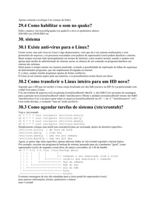 Apenas comente-a (coloque # no começo da linha).
29.4 Como habilitar o som no quake?
Edite o arquivo /etc/sysconfig/quake (ou quake2) e ative os parâmetros abaixo:
SOUND=yes CDAUDIO=no
30. sistema
30.1 Existe anti-vírus para o Linux?
Existir existe, mas anti-vírus no Linux é algo desnecessário, visto que ele é um sistema multiusuário e com
permissões de arquivos, e só processos executados com poderes de superusuário (root) podem danificar o sistema.
Basta sempre executar tudo (principalmente em termos de internet), como usuário normal, usando o usuário root
apenas para tarefas de administração do sistema; assim, as chances de um comando ou programa danificar seu
sistema são mínimas.
Outro ponto é sempre manter seu sistema atualizado, evitando a possibilidade de exploração de falhas de segurança
de determinados programas, que são amplamente divulgadas na internet.
E, é claro, sempre instalar programas apenas de fontes confiáveis.
O Linux já um sistema seguro pela sua natureza, e os procedimentos acima fazem uso disso.
30.2 Como transferir o Linux inteiro para um HD novo?
Supondo que o HD que irá receber o Linux esteja localizado em /dev/hdb (escravo na IDE 0) e já particionado com
o hda3 livre para o Linux:
Crie um sistema de arquivos ext2 na partição [root@localhost]# mke2fs -c /dev/hdb3 Crie um ponto de montagem
para a partição nova [root@localhost]# mkdir /mnt/disconovo Monte a unidade [root@localhost]# mount /dev/hdb3
/mnt/disconovo Use o tar para copiar todos os arquivos [root@localhost]# tar clf - / | tar -C "/mnt/disconovo" -xvf -
Caso tenha dúvidas, o comando "man tar" pode auxiliá-lo.
30.3 Como agendar tarefas de sistema (/etc/crontab)?
Veja o /etc/crontab:
01 * * * * root run-parts /etc/cron.hourly
02 4 * * * root run-parts /etc/cron.daily
22 4 * * 0 root run-parts /etc/cron.weekly
42 4 1 * * root run-parts /etc/cron.monthly
Simplesmente coloque uma tarefa (um executável) para ser executada, dentro do diretório específico:
/etc/cron.hourly : de hora em hora
/etc/cron.daily : todo dia
/etc/cron.weekly : uma vez por semana
/etc/cron.monthly : uma vez por mes
Agora, se quiser algo mais específico, apenas adicione linhas ao /etc/crontab seguindo a mesma lógica.
Por exemplo, executar um programa de backup do sistema, passando para ele o parâmetro "geral", como
superusuário (root), de segunda a sexta-feira, de março a novembro, às 3:44 da manhã:
44 3 * 3-11 1-5 root /root/backup geral
| | | | | | |
| | | | | | +-- comando a ser executado (com a rota)
| | | | | +---------- usuário que executará o comando
| | | | +-------------- dia da semana
| | | +------------------- mês do ano
| | +---------------------- dia do mês
| +------------------------ hora
+-------------------------- minuto
Eventuais mensagens de erro são mandadas para a caixa postal do superusuário (root).
para maiores informações, limites, parâmetros e sintaxe:
man 5 crontab
 