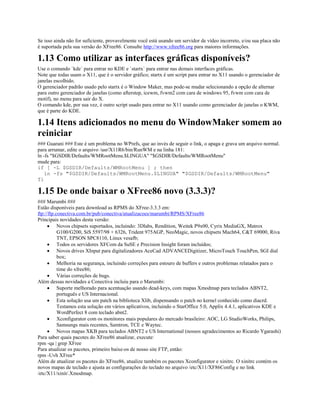 Se isso ainda não for suficiente, provavelmente você está usando um servidor de vídeo incorreto, e/ou sua placa não
é suportada pela sua versão do XFree86. Consulte http://www.xfree86.org para maiores informações.
1.13 Como utilizar as interfaces gráficas disponíveis?
Use o comando `kde` para entrar no KDE e `startx` para entrar nas demais interfaces gráficas.
Note que todas usam o X11, que é o servidor gráfico; startx é um script para entrar no X11 usando o gerenciador de
janelas escolhido.
O gerenciador padrão usado pelo startx é o Window Maker, mas pode-se mudar selecionando a opção de alternar
para outro gerenciador de janelas (como afterstep, icewm, fvwm2 com cara de windows 95, fvwm com cara de
motif), no menu para sair do X.
O comando kde, por sua vez, é outro script usado para entrar no X11 usando como gerenciador de janelas o KWM,
que é parte do KDE.
1.14 Itens adicionados no menu do WindowMaker somem ao
reiniciar
### Guarani ### Este é um problema no WPrefs, que ao invés de seguir o link, o apaga e grava um arquivo normal.
para arrumar, edite o arquivo /usr/X11R6/bin/RunWM e na linha 181:
ln -fs "$GSDIR/Defaults/WMRootMenu.$LINGUA" "$GSDIR/Defaults/WMRootMenu"
mude para:
if [ -L $GSDIR/Defaults/WMRootMenu ] ; then
ln -fs "$GSDIR/Defaults/WMRootMenu.$LINGUA" "$GSDIR/Defaults/WMRootMenu"
fi
1.15 De onde baixar o XFree86 novo (3.3.3)?
### Marumbi ###
Estão disponíveis para download as RPMS do XFree-3.3.3 em:
ftp://ftp.conectiva.com.br/pub/conectiva/atualizacoes/marumbi/RPMS/XFree86
Principais novidades desta versão:
· Novos chipsets suportados, incluindo: 3Dlabs, Rendition, Weitek P9x00, Cyrix MediaGX, Matrox
G100/G200, SiS 5597/98 + 6326, Trident 975AGP, NeoMagic, novos chipsets Mach64, C&T 69000, Riva
TNT, EPSON SPC8110, Linux vesafb;
· Todos os servidores XFCom da SuSE e Precision Insight foram incluídos;
· Novos drives XInput para digitalizadores AceCad ADVANCEDigitizer, MicroTouch TouchPen, SGI dial
box;
· Melhoria na segurança, incluindo correções para estouro de buffers e outros problemas relatados para o
time do xfree86;
· Várias correções de bugs.
Além dessas novidades a Conectiva incluiu para o Marumbi:
· Suporte melhorado para acentuação usando dead-keys, com mapas Xmodmap para teclados ABNT2,
português e US Internacional.
· Esta solução usa um patch na biblioteca Xlib, dispensando o patch no kernel conhecido como diacrd.
Testamos esta solução em vários aplicativos, incluindo o StarOffice 5.0, Applix 4.4.1, aplicativos KDE e
WordPerfect 8 com teclado abnt2.
· Xconfigurator com os monitores mais populares do mercado brasileiro: AOC, LG StudioWorks, Philips,
Samsungs mais recentes, Samtron, TCE e Waytec.
· Novos mapas XKB para teclados ABNT2 e US International (nossos agradecimentos ao Ricardo Ygarashi)
Para saber quais pacotes do XFree86 atualizar, execute:
rpm -qa | grep XFree
Para atualizar os pacotes, primeiro baixe-os de nosso site FTP, então:
rpm -Uvh XFree*
Além de atualizar os pacotes do XFree86, atualize também os pacotes Xconfigurator e xinitrc. O xinitrc contém os
novos mapas de teclado e ajusta as configurações do teclado no arquivo /etc/X11/XF86Config e no link
/etc/X11/xinit/.Xmodmap.
 