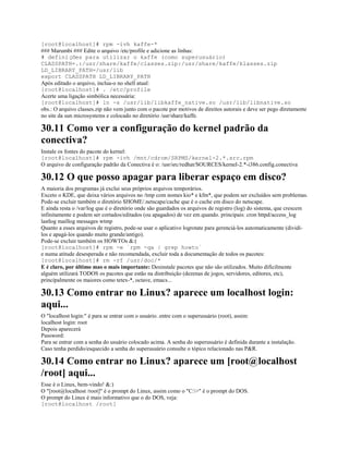 [root@localhost]# rpm -ivh kaffe-*
### Marumbi ### Edite o arquivo /etc/profile e adicione as linhas:
# definições para utilizar o kaffe (como superusuário)
CLASSPATH=.:/usr/share/kaffe/classes.zip:/usr/share/kaffe/klasses.zip
LD_LIBRARY_PATH=/usr/lib
export CLASSPATH LD_LIBRARY_PATH
Após editado o arquivo, inclua-o no shell atual:
[root@localhost]# . /etc/profile
Acerte uma ligação simbólica necessária:
[root@localhost]# ln -s /usr/lib/libkaffe_native.so /usr/lib/libnative.so
obs.: O arquivo classes.zip não vem junto com o pacote por motivos de direitos autorais e deve ser pego diretamente
no site da sun microsystems e colocado no diretório /usr/share/kaffe.
30.11 Como ver a configuração do kernel padrão da
conectiva?
Instale os fontes do pacote do kernel:
[root@localhost]# rpm -ivh /mnt/cdrom/SRPMS/kernel-2.*.src.rpm
O arquivo de configuração padrão da Conectiva é o: /usr/src/redhat/SOURCES/kernel-2.*-i386.config.conectiva
30.12 O que posso apagar para liberar espaço em disco?
A maioria dos programas já exclui seus próprios arquivos temporários.
Exceto o KDE, que deixa vários arquivos no /tmp com nomes kio* e kfm*, que podem ser excluídos sem problemas.
Pode-se excluir também o diretório $HOME/.netscape/cache que é o cache em disco do netscape.
E ainda resta o /var/log que é o diretório onde são guardados os arquivos de registro (log) do sistema, que crescem
infinitamente e podem ser cortados/editados (ou apagados) de vez em quando. principais: cron httpd/access_log
lastlog maillog messages wtmp
Quanto a esses arquivos de registro, pode-se usar o aplicativo logrotate para gerenciá-los automaticamente (dividí-
los e apagá-los quando muito grande/antigo).
Pode-se excluir também os HOWTOs &:(
[root@localhost]# rpm -e `rpm -qa | grep howto`
e numa atitude desesperada e não recomendada, excluir toda a documentação de todos os pacotes:
[root@localhost]# rm -rf /usr/doc/*
E é claro, por último mas o mais importante: Desinstale pacotes que não são utilizados. Muito dificilmente
alguém utilizará TODOS os pacotes que estão na distribuição (dezenas de jogos, servidores, editores, etc),
principalmente os maiores como tetex-*, octave, emacs...
30.13 Como entrar no Linux? aparece um localhost login:
aqui...
O "localhost login:" é para se entrar com o usuário. entre com o superusuário (root), assim:
localhost login: root
Depois aparecerá
Password:
Para se entrar com a senha do usuário colocado acima. A senha do superusuário é definida durante a instalação.
Caso tenha perdido/esquecido a senha do superusuário consulte o tópico relacionado nas P&R.
30.14 Como entrar no Linux? aparece um [root@localhost
/root] aqui...
Esse é o Linux, bem-vindo! &:)
O "[root@localhost /root]" é o prompt do Linux, assim como o "C:>" é o prompt do DOS.
O prompt do Linux é mais informativo que o do DOS, veja:
[root@localhost /root]
 