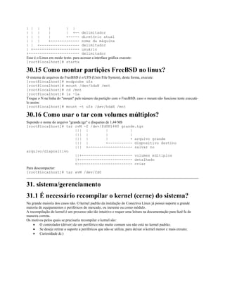 | | | | | |
| | | | | +-- delimitador
| | | | +----- diretório atual
| | | +------------- nome da máquina
| | +------------------ delimitador
| +--------------------- usuário
+----------------------- delimitador
Esse é o Linux em modo texto. para acessar a interface gráfica execute:
[root@localhost]# startx
30.15 Como montar partições FreeBSD no linux?
O sistema de arquivos do FreeBSD é o UFS (Unix File System), desta forma, execute:
[root@localhost]# modprobe ufs
[root@localhost]# mount /dev/hdaN /mnt
[root@localhost]# cd /mnt
[root@localhost]# ls -la
Troque o N na linha do "mount" pelo número da partição com o FreeBSD. caso o mount não funcione tente executá-
lo assim:
[root@localhost]# mount -t ufs /dev/hdaN /mnt
30.16 Como usar o tar com volumes múltiplos?
Supondo o nome do arquivo "grande.tgz" e disquetes de 1,44 Mb
[root@localhost]# tar cvM -f /dev/fd0H1440 grande.tgz
||| | | |
||| | | |
||| | | + arquivo grande
||| | +----------- dispositivo destino
||| +-------------------- salvar no
arquivo/dispositivo
||+----------------------- volumes múltiplos
|+------------------------ detalhado
+------------------------- criar
Para descompactar:
[root@localhost]# tar xvM /dev/fd0
31. sistema/gerenciamento
31.1 É necessário recompilar o kernel (cerne) do sistema?
Na grande maioria dos casos não. O kernel padrão da instalação do Conectiva Linux já possui suporte a grande
maioria de equipamentos e periféricos do mercado, ou inerente ou como módulo.
A recompilação do kernel é um processo não tão intuitivo e requer uma leitura na documentação para fazê-la de
maneira correta.
Os motivos pelos quais se precisaria recompilar o kernel são:
· O controlador (driver) de um periférico não muito comum seu não está no kernel padrão;
· Se deseje retirar o suporte a periféricos que não se utiliza, para deixar o kernel menor e mais enxuto;
· Curiosidade &:)
 