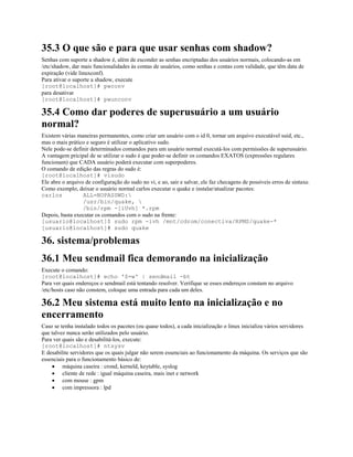 35.3 O que são e para que usar senhas com shadow?
Senhas com suporte a shadow é, além de esconder as senhas encriptadas dos usuários normais, colocando-as em
/etc/shadow, dar mais funcionalidades às contas de usuários, como senhas e contas com validade, que têm data de
expiração (vide linuxconf).
Para ativar o suporte a shadow, execute
[root@localhost]# pwconv
para desativar
[root@localhost]# pwunconv
35.4 Como dar poderes de superusuário a um usuário
normal?
Existem várias maneiras permanentes, como criar um usuário com o id 0, tornar um arquivo executável suid, etc.,
mas o mais prático e seguro é utilizar o aplicativo sudo.
Nele pode-se definir determinados comandos para um usuário normal executá-los com permissões de superusuário.
A vantagem pricipal de se utilizar o sudo é que poder-se definir os comandos EXATOS (expressões regulares
funcionam) que CADA usuário poderá executar com superpoderes.
O comando de edição das regras do sudo é:
[root@localhost]# visudo
Ele abre o arquivo de configuração do sudo no vi, e ao, sair e salvar, ele faz checagens de possíveis erros de sintaxe.
Como exemplo, deixar o usuário normal carlos executar o quake e instalar/atualizar pacotes:
carlos ALL=NOPASSWD:
/usr/bin/quake, 
/bin/rpm -[iUvh] *.rpm
Depois, basta executar os comandos com o sudo na frente:
[usuario@localhost]$ sudo rpm -ivh /mnt/cdrom/conectiva/RPMS/quake-*
[usuario@localhost]# sudo quake
36. sistema/problemas
36.1 Meu sendmail fica demorando na inicialização
Execute o comando:
[root@localhost]# echo '$=w' | sendmail -bt
Para ver quais endereços o sendmail está tentando resolver. Verifique se esses endereços constam no arquivo
/etc/hosts caso não constem, coloque uma entrada para cada um deles.
36.2 Meu sistema está muito lento na inicialização e no
encerramento
Caso se tenha instalado todos os pacotes (ou quase todos), a cada inicialização o linux inicializa vários servidores
que talvez nunca serão utilizados pelo usuário.
Para ver quais são e desabilitá-los, execute:
[root@localhost]# ntsysv
E desabilite servidores que os quais julgar não serem essenciais ao funcionamento da máquina. Os serviços que são
essenciais para o funcionamento básico de:
· máquina caseira : crond, kerneld, keytable, syslog
· cliente de rede : igual máquina caseira, mais inet e network
· com mouse : gpm
· com impressora : lpd
 
