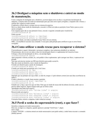 36.3 Desliguei a máquina sem o shutdown e entrei no modo
de manutenção.
Como a máquina foi desligada sem o shutdown, ocorrem alguns erros no disco e na próxima inicialização da
máquina, o sistema entra em modo de manutenção para que estes erros sejam corrigidos, e enquanto não o forem, o
sistema não voltará ao modo normal.
O aplicativo e2fsck checa e corrige erros no sistema de arquivos.
Deve-se, dentro desse modo de manutenção, executar o e2fsck em todas as partições Linux Native para os erros
serem corrigidos.
Caso esqueça quais são as suas partições Linux, execute o seguinte comando para visualizá-las:
[root@localhost]# df
Então execute:
[root@localhost]# e2fsck -y /dev/hda1
[root@localhost]# e2fsck -y /dev/hda2
E assim por diante, em todas as partições Linux Native de seu sistema.
OBS.: é aconselhável executar esse comando 2 vezes para cada partição para certificar-se que os erros foram
corrigidos.
36.4 Como utilizar o modo rescue para recuperar o sistema?
O procedimento a seguir é demorado e um pouco complexo, mas tentaremos detalhá-lo ao máximo:
Primeiramente, deve-se ter em mãos o disco de inicialização (boot) e o suplementar do Conectiva Linux.
Coloque o disco de inicialização no drive, e no prompt digite:
[root@localhost]# rescue
Após perguntar o idioma, teclado, etc, será pedido o disco suplementar. após carregar esse disco, o aparecerá um
prompt.
Note que será preciso montar seu HD num diretório para poder acessá-lo.
Mas não existe um diretório, nem o inode do dispositivo.
Criando um diretório para o ponto de monatgem:
[root@localhost]# mkdir /a
Criando um inode para sua partição raiz (/) do Linux:
[root@localhost]# cd /dev
[root@localhost]# mknod hda 3 0
[root@localhost]# mknod hda1 3 1
Supondo que sua partição raiz seja a hda1, se não for, troque o 1 pelo número correto (em suas duas ocorrências na
linha!!)
Criado o diretório e o inode, basta montar a partição
[root@localhost]# mount /dev/hda1 /a
[root@localhost]# cd /a
Estando em /a, faça o que tiver que ser feito. Note que no modo de rescue não há editores de texto, então caso se
precise editar arquivos, alguns truques terão que ser feitos como:
Apendando uma linha num arquivo:
[root@localhost]# echo "última linha" >> arquivo
Reescrevendo um arquivo:
[root@localhost]# echo "primeira linha" > arquivo
[root@localhost]# echo "segunda linha" >> arquivo
[root@localhost]# echo "terceira linha" >> arquivo
Correções feitas, reinicie a máquina e tudo voltará ao normal.
36.5 Perdi a senha do superusuário (root), o que fazer?
Inicialize a máquina em modo monousuário.
Para isso, ao ligar-se a máquina, quando aparecer o prompt "LILO boot: ", digite:
linux single
E aperte <ENTER>. o sistema entrará em modo monousuário (sem pedir senha), e então basta executar o comando:
[bash]# passwd
 