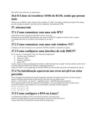 Para definir uma senha nova ao superusuário.
36.6 O Linux só reconhece 16Mb de RAM, sendo que possuo
mais
Desative em seu BIOS a opção "memory hole at address 15-16mb". Esta opção é utilizada para placas ISA antigas,
que não conseguem mapear a memória total do computador, limitando para 16Mb.
37. sistema/rede
37.1 Como comunicar com uma rede IPX?
cliente IPX no Linux: ipxutils servidor IPX no Linux: mars-nwe
Cada pacote tem sua própria documentação, sem contar os HOWTOs e páginas na internet sobre o assunto.
O comando para listar os servidores Novell disponíveis na rede é
slist
37.2 Como comunicar com uma rede windows NT?
Configure o NT para comunicar com o protocolo TCP/IP e desabilite a criptação no registro.
37.3 Como configurar uma interface de rede DHCP?
No X, execute o `control-panel`, entre em "Network Configuration".
· Escolha a seção "Interfaces";
· Clique em "Add";
· Selecione "Ethernet";
· Aperte "Ok".
Aqui se chegou na tela de configuração da interface, então basta selecionar a opção "Activate interface at boot time"
e escolha o protocolo DHCP em "Interface configuration protocol".
Clique em "Done" e está configurada sua interface DHCP, que será ativada na próxima reinicialização do sistema.
37.4 Na inicialização aparecem uns erros net-pf-4 ou coisa
parecida.
Essas mensagens são geradas pelo kerneld (carregador automático de módulos do kernel), que tenta carregar o
suporte às famílias de protocolos de rede (net-pf), cada uma com um código, assim:
net-pf-3 = ax25 net-pf-4 = ipx net-pf-5 = appletalk net-pf-6 = NetROM (para rádio amadores)
O erro aparece porque não há esse suporte no kernel padrão, visto que a grande maioria dos usuários não o
necessitam. Desative esses módulos em /etc/conf.modules, colocando as linhas seguintes:
alias net-pf-4 off
alias net-pf-5 off
alias net-pf-6 off
37.5 Como configuro o DNS no Linux?
A configuracão do DNS no Linux se dá através do arquivo /etc/resolv.conf
Informe o servidor DNS de seu provedor desta forma: nameserver 200.230.243.254
Troque 200.230.243.254 pelo IP do servidor DNS de seu provedor.
 